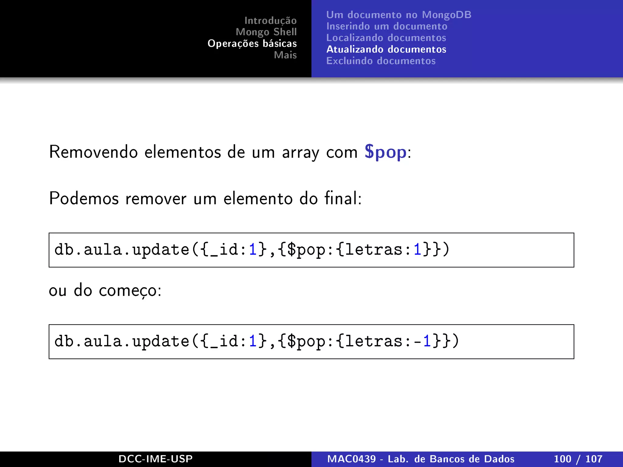 Introdução
Mongo Shell
Operações básicas
Mais
Um documento no MongoDB
Inserindo um documento
Localizando documentos
Atualizando documentos
Excluindo documentos
Removendo elementos de um array com $pop:
Podemos remover um elemento do nal:
db.aula.update({_id:1},{$pop:{letras:1}})
ou do começo:
db.aula.update({_id:1},{$pop:{letras:-1}})
DCC-IME-USP MAC0439 - Lab. de Bancos de Dados 100 / 107
 