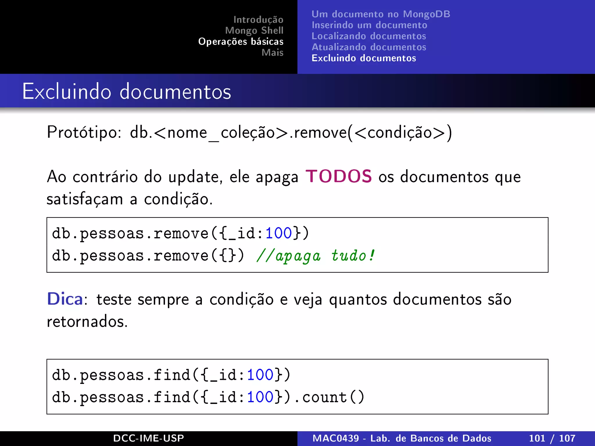 Introdução
Mongo Shell
Operações básicas
Mais
Um documento no MongoDB
Inserindo um documento
Localizando documentos
Atualizando documentos
Excluindo documentos
Excluindo documentos
Protótipo: db.nome_coleção.remove(condição)
Ao contrário do update, ele apaga TODOS os documentos que
satisfaçam a condição.
db.pessoas.remove({_id:100})
db.pessoas.remove({}) //apaga tudo!
Dica: teste sempre a condição e veja quantos documentos são
retornados.
db.pessoas.find({_id:100})
db.pessoas.find({_id:100}).count()
DCC-IME-USP MAC0439 - Lab. de Bancos de Dados 101 / 107
 