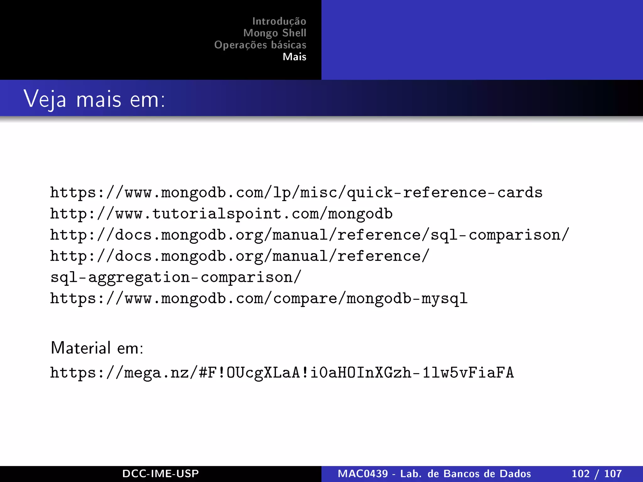 Introdução
Mongo Shell
Operações básicas
Mais
Veja mais em:
https://www.mongodb.com/lp/misc/quick-reference-cards
http://www.tutorialspoint.com/mongodb
http://docs.mongodb.org/manual/reference/sql-comparison/
http://docs.mongodb.org/manual/reference/
sql-aggregation-comparison/
https://www.mongodb.com/compare/mongodb-mysql
Material em:
https://mega.nz/#F!OUcgXLaA!i0aHOInXGzh-1lw5vFiaFA
DCC-IME-USP MAC0439 - Lab. de Bancos de Dados 102 / 107
 
