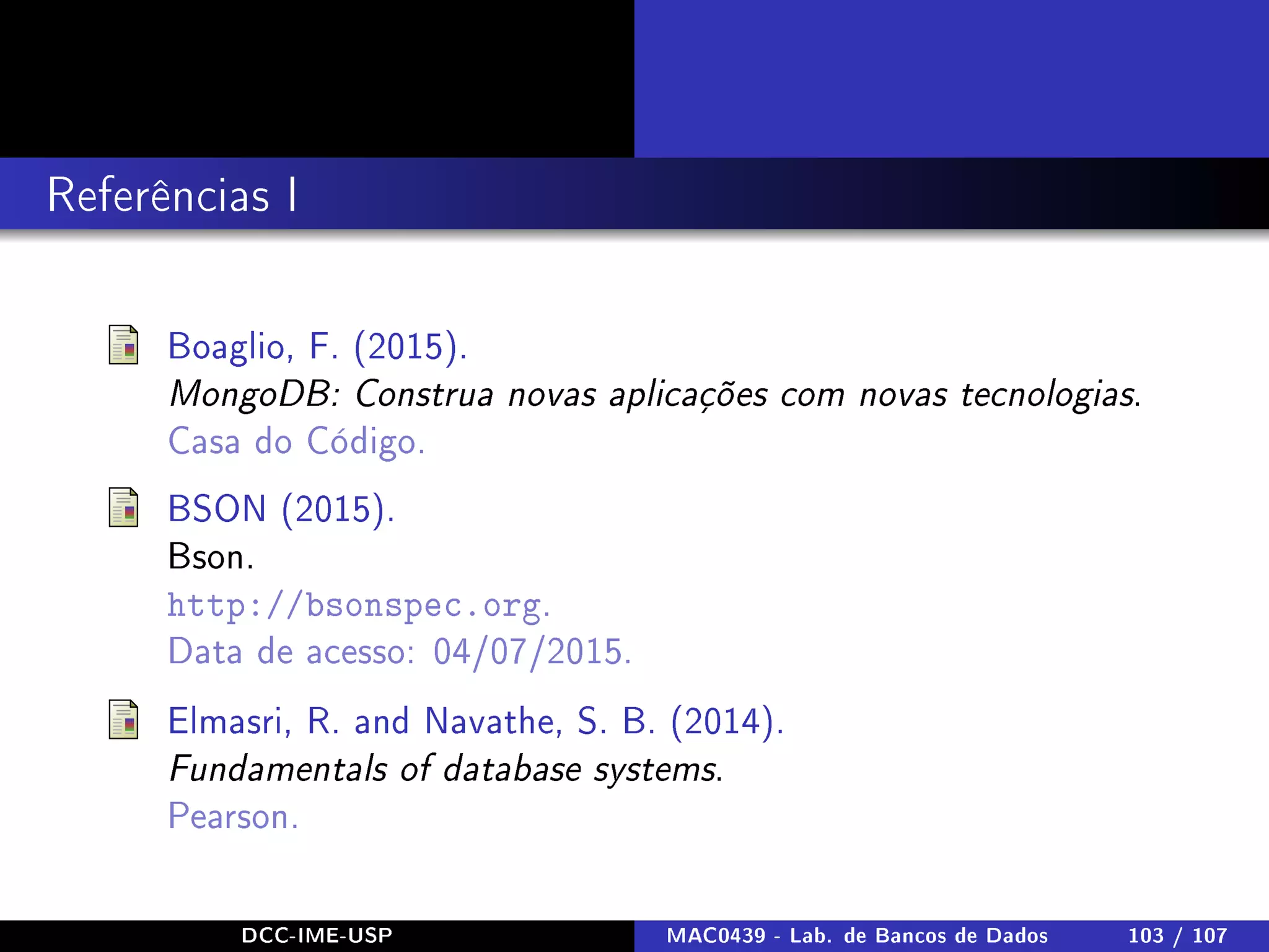 Referências I
Boaglio, F. (2015).
MongoDB: Construa novas aplicações com novas tecnologias.
Casa do Código.
BSON (2015).
Bson.
http://bsonspec.org.
Data de acesso: 04/07/2015.
Elmasri, R. and Navathe, S. B. (2014).
Fundamentals of database systems.
Pearson.
DCC-IME-USP MAC0439 - Lab. de Bancos de Dados 103 / 107
 