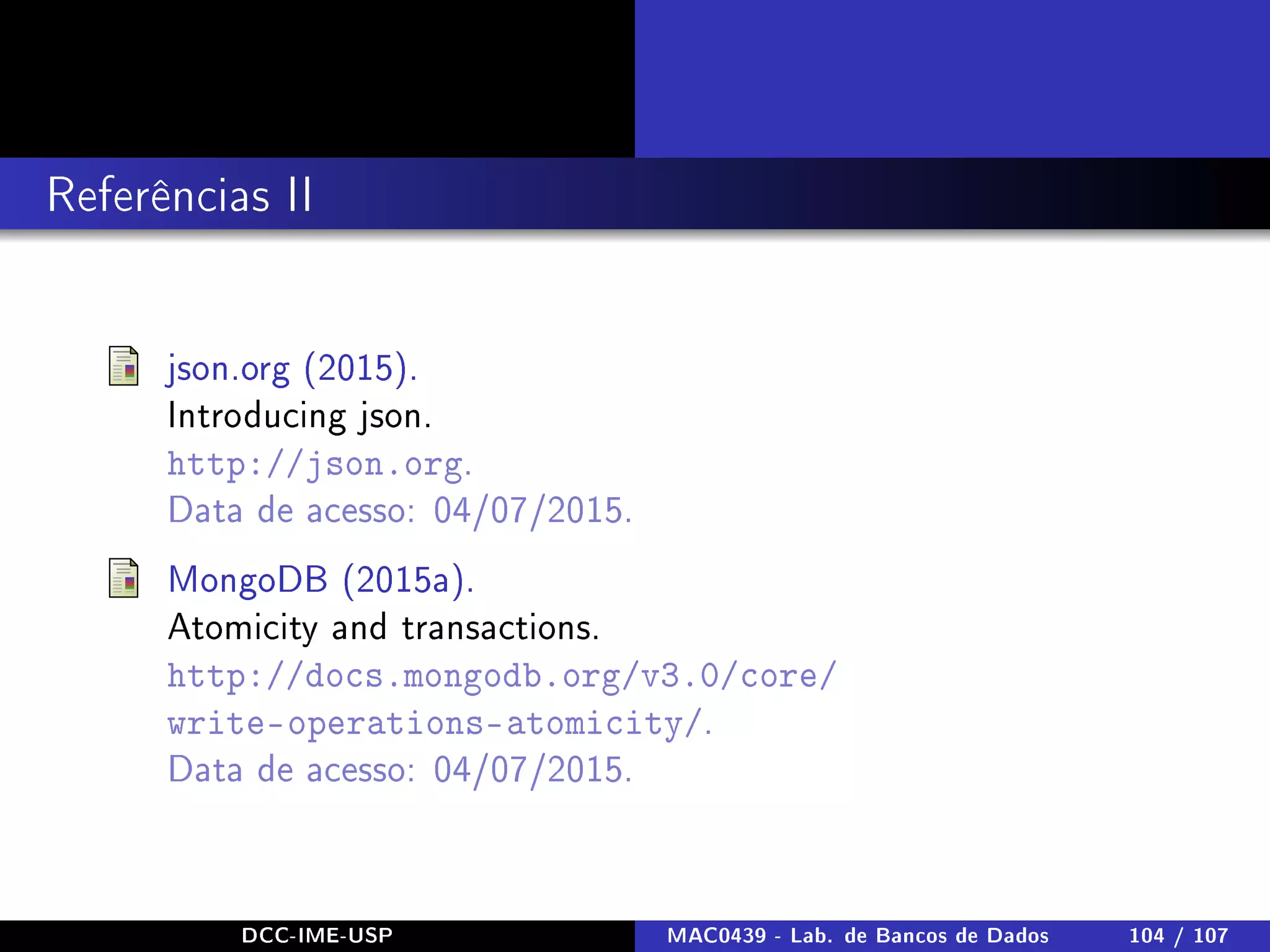 Referências II
json.org (2015).
Introducing json.
http://json.org.
Data de acesso: 04/07/2015.
MongoDB (2015a).
Atomicity and transactions.
http://docs.mongodb.org/v3.0/core/
write-operations-atomicity/.
Data de acesso: 04/07/2015.
DCC-IME-USP MAC0439 - Lab. de Bancos de Dados 104 / 107
 