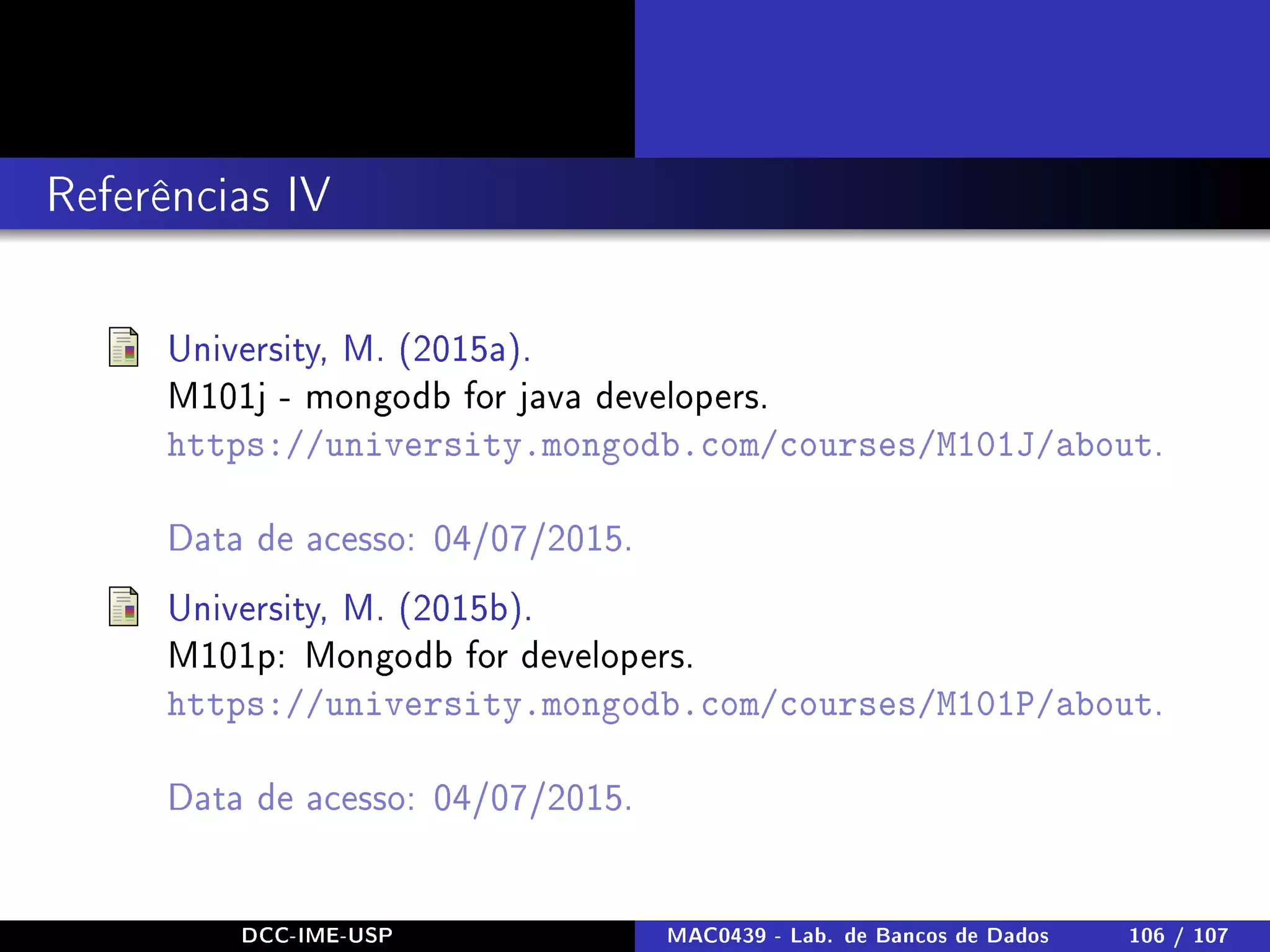 Referências IV
University, M. (2015a).
M101j - mongodb for java developers.
https://university.mongodb.com/courses/M101J/about.
Data de acesso: 04/07/2015.
University, M. (2015b).
M101p: Mongodb for developers.
https://university.mongodb.com/courses/M101P/about.
Data de acesso: 04/07/2015.
DCC-IME-USP MAC0439 - Lab. de Bancos de Dados 106 / 107
 