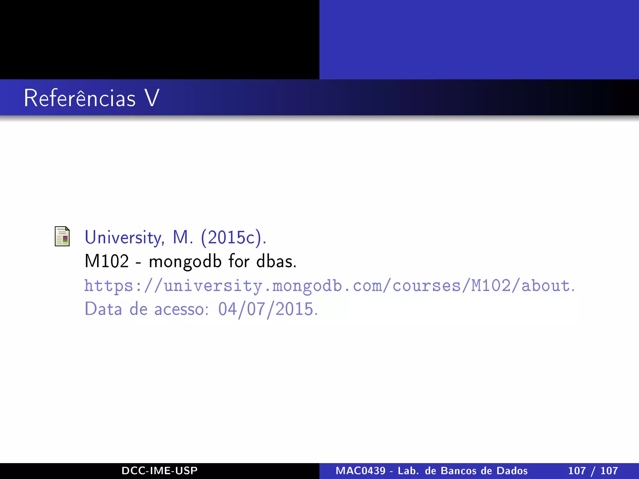 Referências V
University, M. (2015c).
M102 - mongodb for dbas.
https://university.mongodb.com/courses/M102/about.
Data de acesso: 04/07/2015.
DCC-IME-USP MAC0439 - Lab. de Bancos de Dados 107 / 107
 