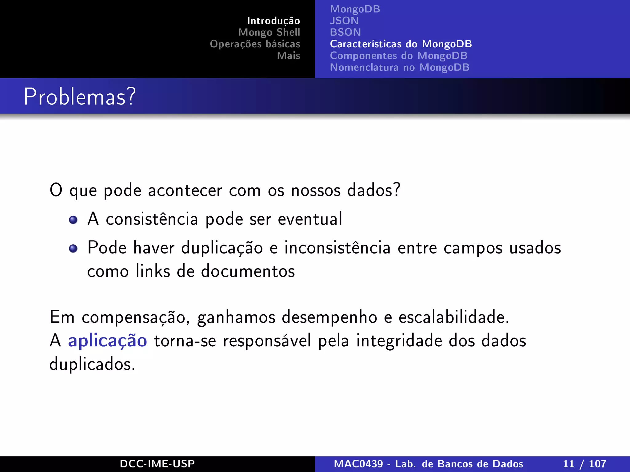 Introdução
Mongo Shell
Operações básicas
Mais
MongoDB
JSON
BSON
Características do MongoDB
Componentes do MongoDB
Nomenclatura no MongoDB
Problemas?
O que pode acontecer com os nossos dados?
A consistência pode ser eventual
Pode haver duplicação e inconsistência entre campos usados
como links de documentos
Em compensação, ganhamos desempenho e escalabilidade.
A aplicação torna-se responsável pela integridade dos dados
duplicados.
DCC-IME-USP MAC0439 - Lab. de Bancos de Dados 11 / 107
 