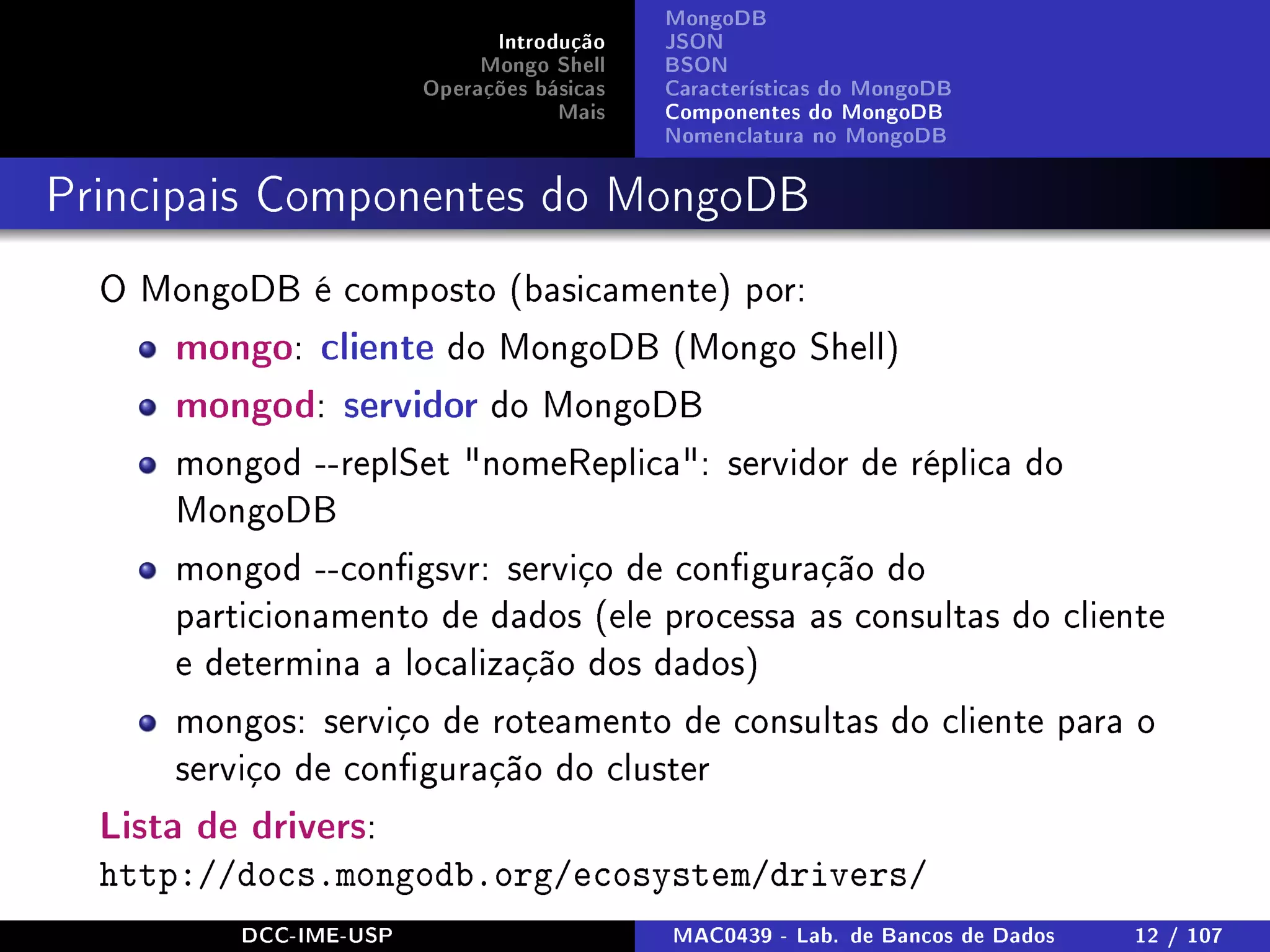 Introdução
Mongo Shell
Operações básicas
Mais
MongoDB
JSON
BSON
Características do MongoDB
Componentes do MongoDB
Nomenclatura no MongoDB
Principais Componentes do MongoDB
O MongoDB é composto (basicamente) por:
mongo: cliente do MongoDB (Mongo Shell)
mongod: servidor do MongoDB
mongod --replSet nomeReplica: servidor de réplica do
MongoDB
mongod --congsvr: serviço de conguração do
particionamento de dados (ele processa as consultas do cliente
e determina a localização dos dados)
mongos: serviço de roteamento de consultas do cliente para o
serviço de conguração do cluster
Lista de drivers:
http://docs.mongodb.org/ecosystem/drivers/
DCC-IME-USP MAC0439 - Lab. de Bancos de Dados 12 / 107
 