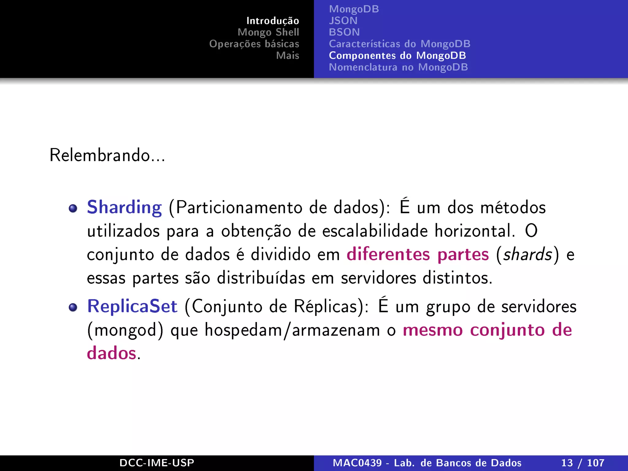 Introdução
Mongo Shell
Operações básicas
Mais
MongoDB
JSON
BSON
Características do MongoDB
Componentes do MongoDB
Nomenclatura no MongoDB
Relembrando...
Sharding (Particionamento de dados): É um dos métodos
utilizados para a obtenção de escalabilidade horizontal. O
conjunto de dados é dividido em diferentes partes (shards) e
essas partes são distribuídas em servidores distintos.
ReplicaSet (Conjunto de Réplicas): É um grupo de servidores
(mongod) que hospedam/armazenam o mesmo conjunto de
dados.
DCC-IME-USP MAC0439 - Lab. de Bancos de Dados 13 / 107
 
