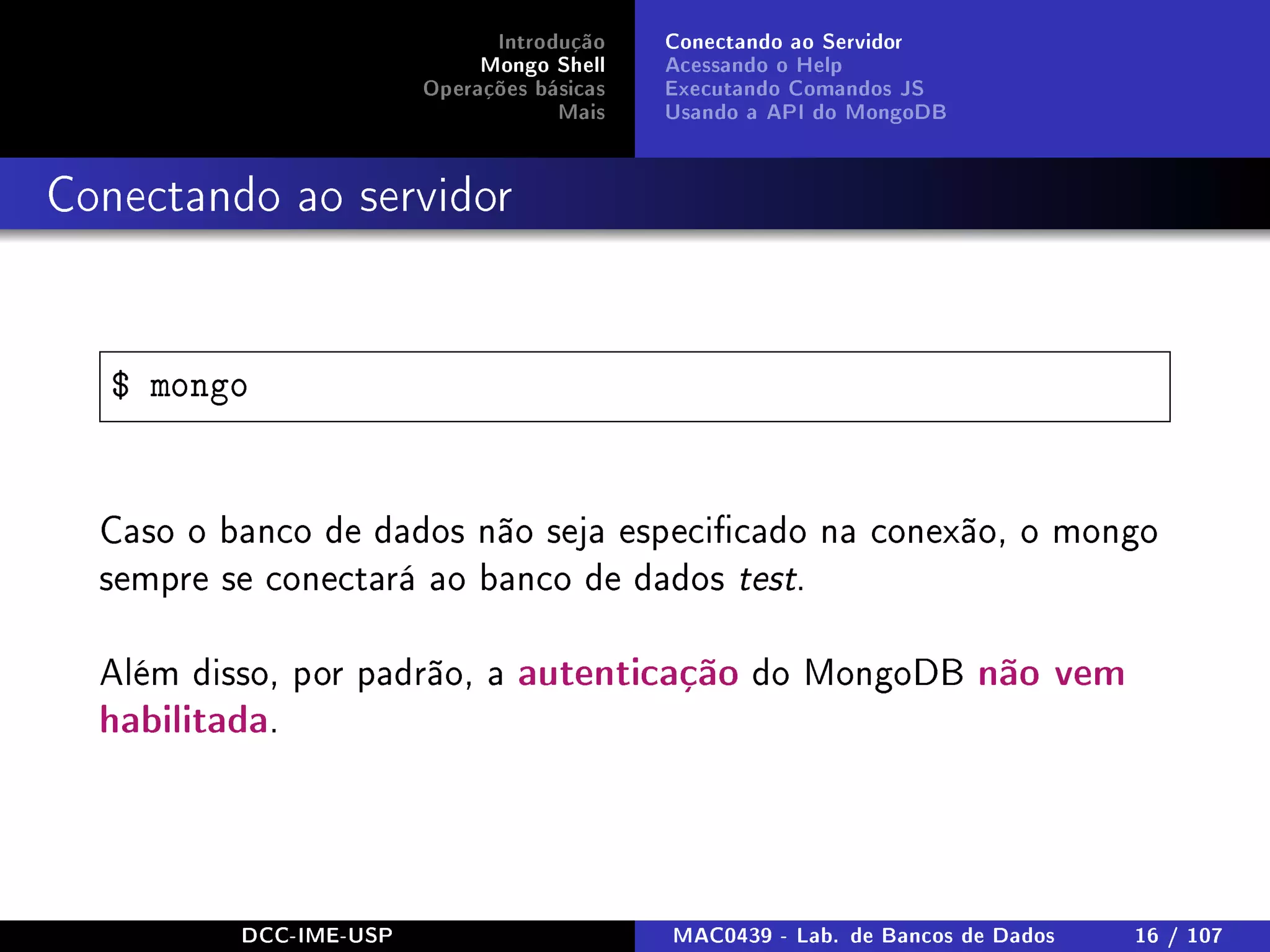 Introdução
Mongo Shell
Operações básicas
Mais
Conectando ao Servidor
Acessando o Help
Executando Comandos JS
Usando a API do MongoDB
Conectando ao servidor
$ mongo
Caso o banco de dados não seja especicado na conexão, o mongo
sempre se conectará ao banco de dados test.
Além disso, por padrão, a autenticação do MongoDB não vem
habilitada.
DCC-IME-USP MAC0439 - Lab. de Bancos de Dados 16 / 107
 