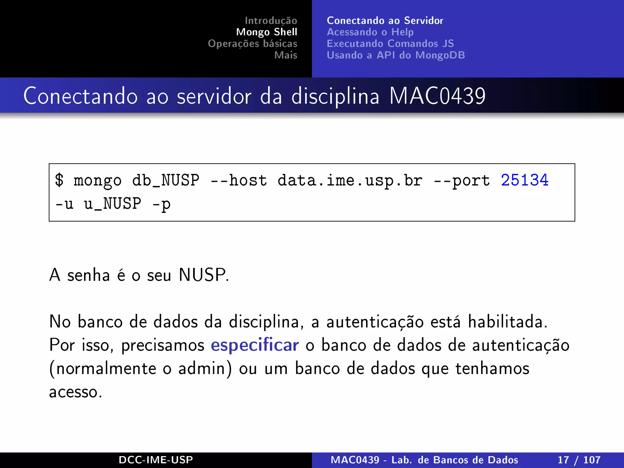 Introdução
Mongo Shell
Operações básicas
Mais
Conectando ao Servidor
Acessando o Help
Executando Comandos JS
Usando a API do MongoDB
Conectando ao servidor da disciplina MAC0439
$ mongo db_NUSP --host data.ime.usp.br --port 25134
-u u_NUSP -p
A senha é o seu NUSP.
No banco de dados da disciplina, a autenticação está habilitada.
Por isso, precisamos especicar o banco de dados de autenticação
(normalmente o admin) ou um banco de dados que tenhamos
acesso.
DCC-IME-USP MAC0439 - Lab. de Bancos de Dados 17 / 107
 