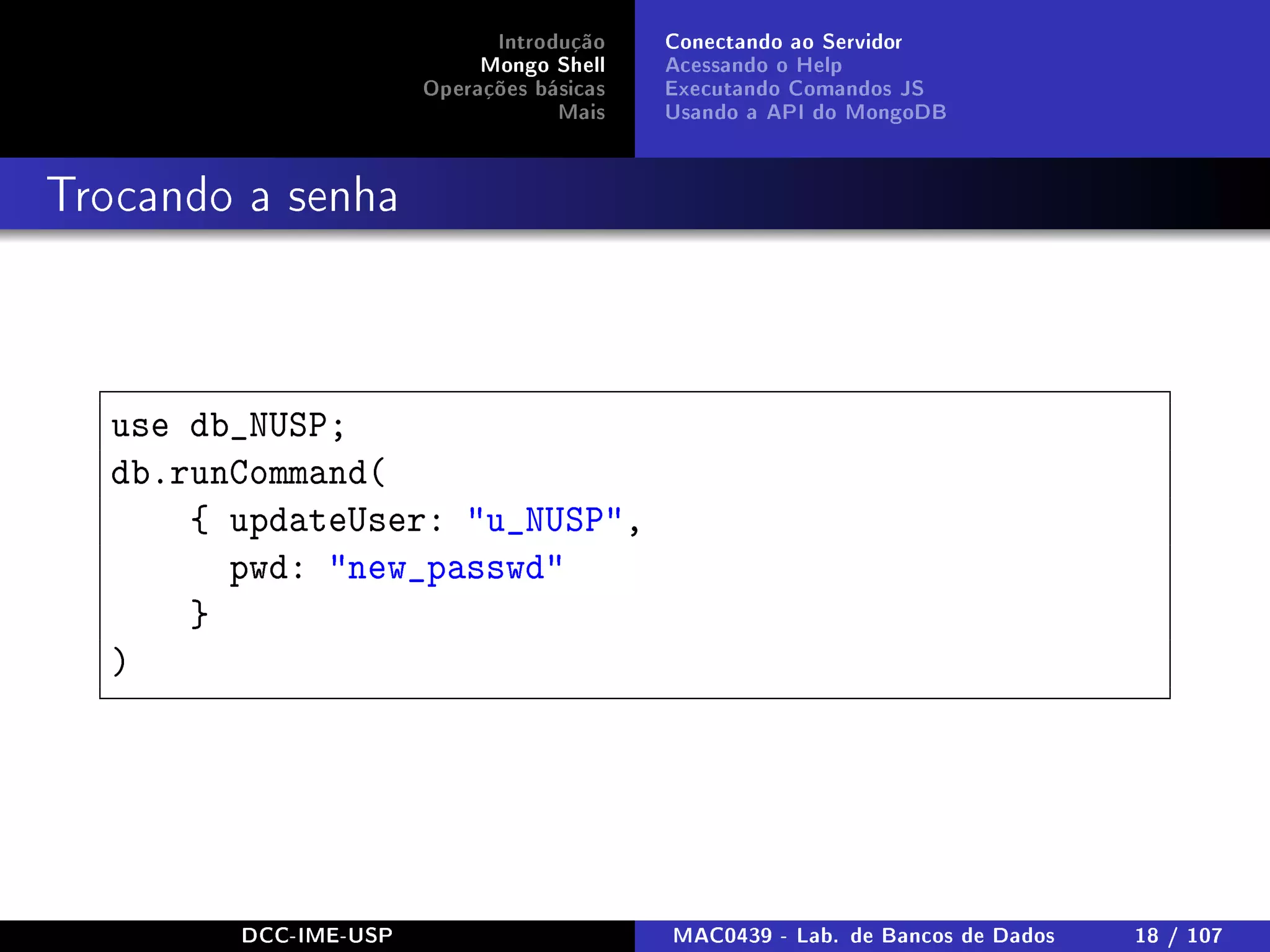 Introdução
Mongo Shell
Operações básicas
Mais
Conectando ao Servidor
Acessando o Help
Executando Comandos JS
Usando a API do MongoDB
Trocando a senha
use db_NUSP;
db.runCommand(
{ updateUser: u_NUSP,
pwd: new_passwd
}
)
DCC-IME-USP MAC0439 - Lab. de Bancos de Dados 18 / 107
 