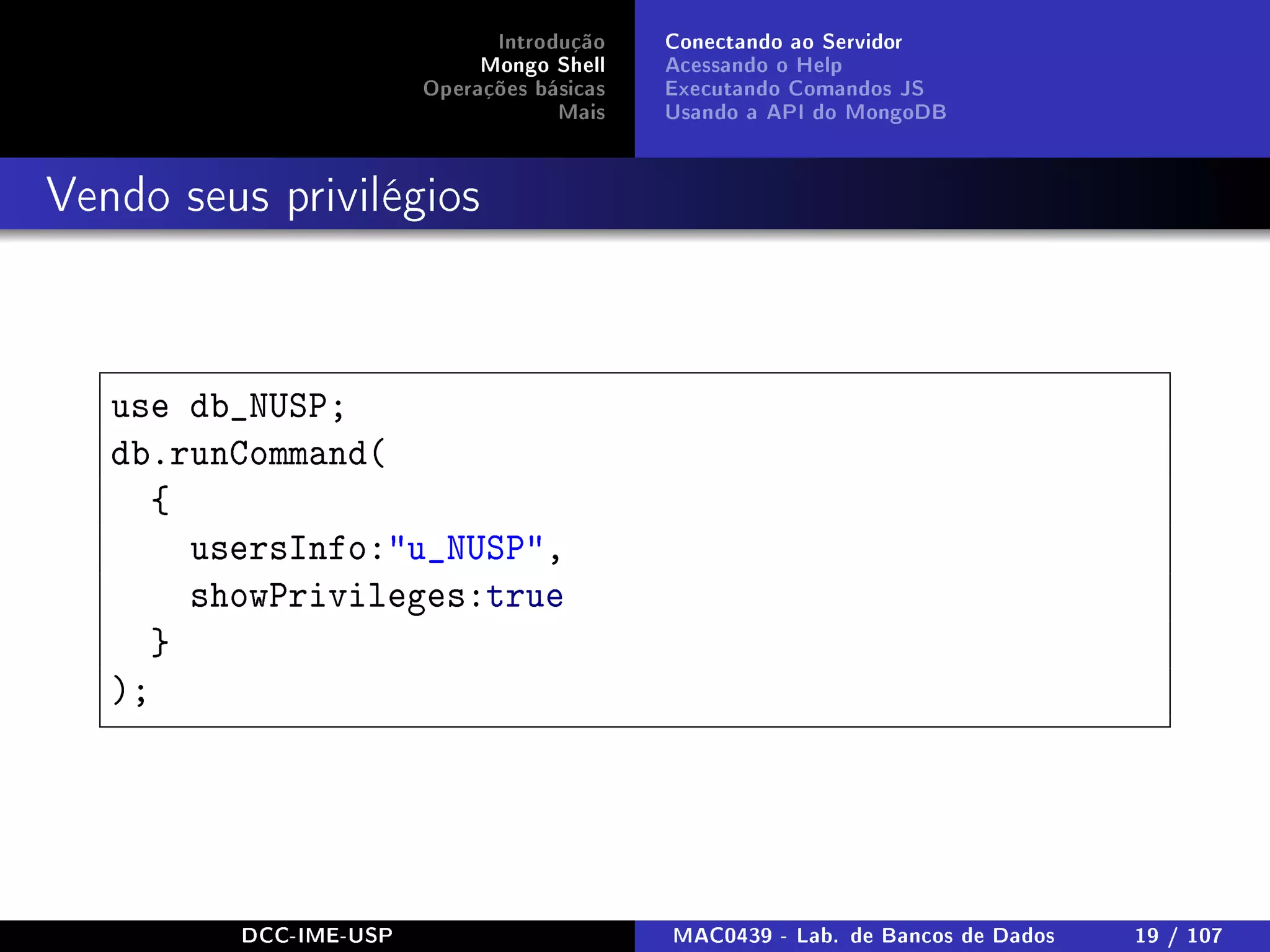 Introdução
Mongo Shell
Operações básicas
Mais
Conectando ao Servidor
Acessando o Help
Executando Comandos JS
Usando a API do MongoDB
Vendo seus privilégios
use db_NUSP;
db.runCommand(
{
usersInfo:u_NUSP,
showPrivileges:true
}
);
DCC-IME-USP MAC0439 - Lab. de Bancos de Dados 19 / 107
 