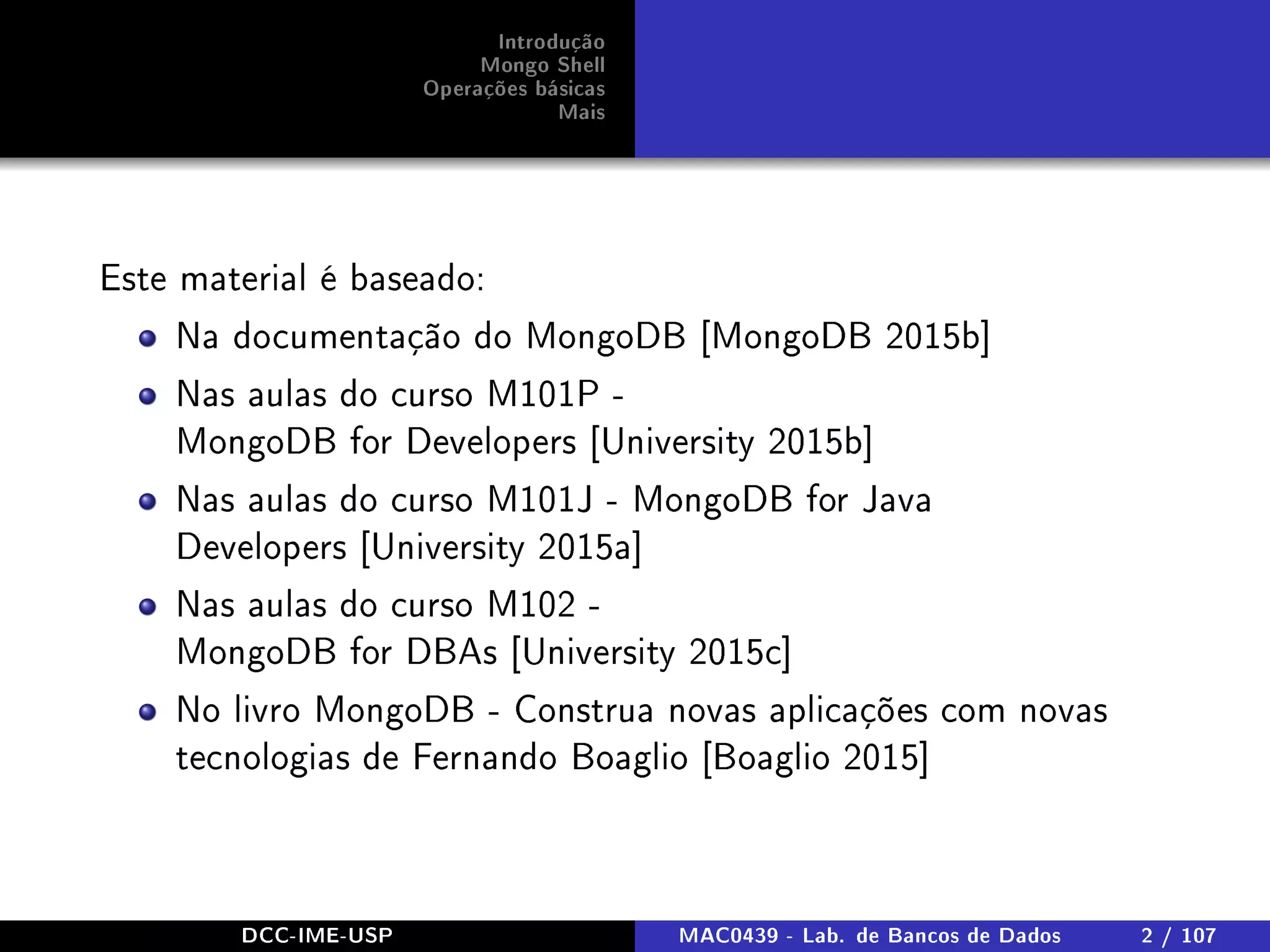 Introdução
Mongo Shell
Operações básicas
Mais
Este material é baseado:
Na documentação do MongoDB [MongoDB 2015b]
Nas aulas do curso M101P -
MongoDB for Developers [University 2015b]
Nas aulas do curso M101J - MongoDB for Java
Developers [University 2015a]
Nas aulas do curso M102 -
MongoDB for DBAs [University 2015c]
No livro MongoDB - Construa novas aplicações com novas
tecnologias de Fernando Boaglio [Boaglio 2015]
DCC-IME-USP MAC0439 - Lab. de Bancos de Dados 2 / 107
 