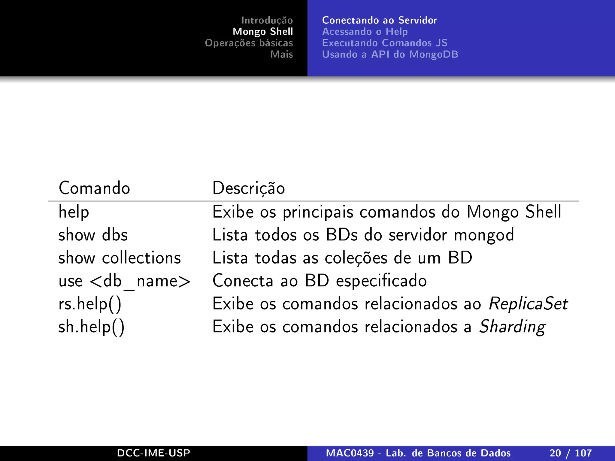 Introdução
Mongo Shell
Operações básicas
Mais
Conectando ao Servidor
Acessando o Help
Executando Comandos JS
Usando a API do MongoDB
Comando Descrição
help Exibe os principais comandos do Mongo Shell
show dbs Lista todos os BDs do servidor mongod
show collections Lista todas as coleções de um BD
use db_name Conecta ao BD especicado
rs.help() Exibe os comandos relacionados ao ReplicaSet
sh.help() Exibe os comandos relacionados a Sharding
DCC-IME-USP MAC0439 - Lab. de Bancos de Dados 20 / 107
 