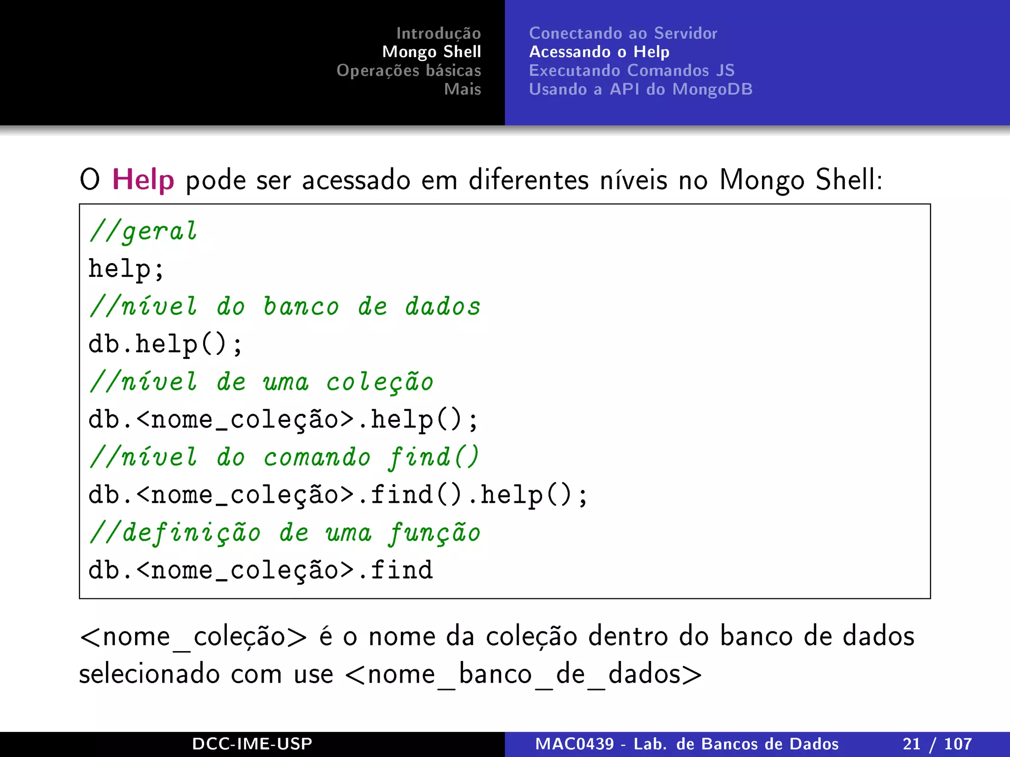 Introdução
Mongo Shell
Operações básicas
Mais
Conectando ao Servidor
Acessando o Help
Executando Comandos JS
Usando a API do MongoDB
O Help pode ser acessado em diferentes níveis no Mongo Shell:
//geral
help;
//nível do banco de dados
db.help();
//nível de uma coleção
db.nome_coleção.help();
//nível do comando find()
db.nome_coleção.find().help();
//definição de uma função
db.nome_coleção.find
nome_coleção é o nome da coleção dentro do banco de dados
selecionado com use nome_banco_de_dados
DCC-IME-USP MAC0439 - Lab. de Bancos de Dados 21 / 107
 