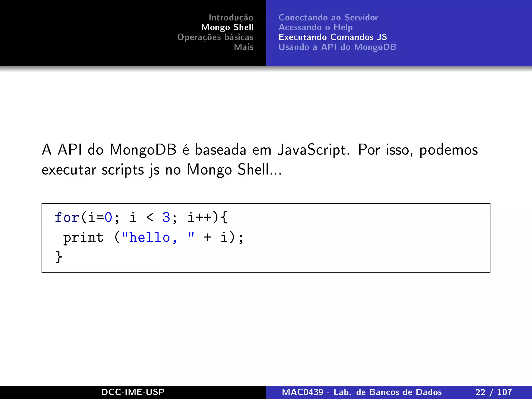 Introdução
Mongo Shell
Operações básicas
Mais
Conectando ao Servidor
Acessando o Help
Executando Comandos JS
Usando a API do MongoDB
A API do MongoDB é baseada em JavaScript. Por isso, podemos
executar scripts js no Mongo Shell...
for(i=0; i  3; i++){
print (hello,  + i);
}
DCC-IME-USP MAC0439 - Lab. de Bancos de Dados 22 / 107
 
