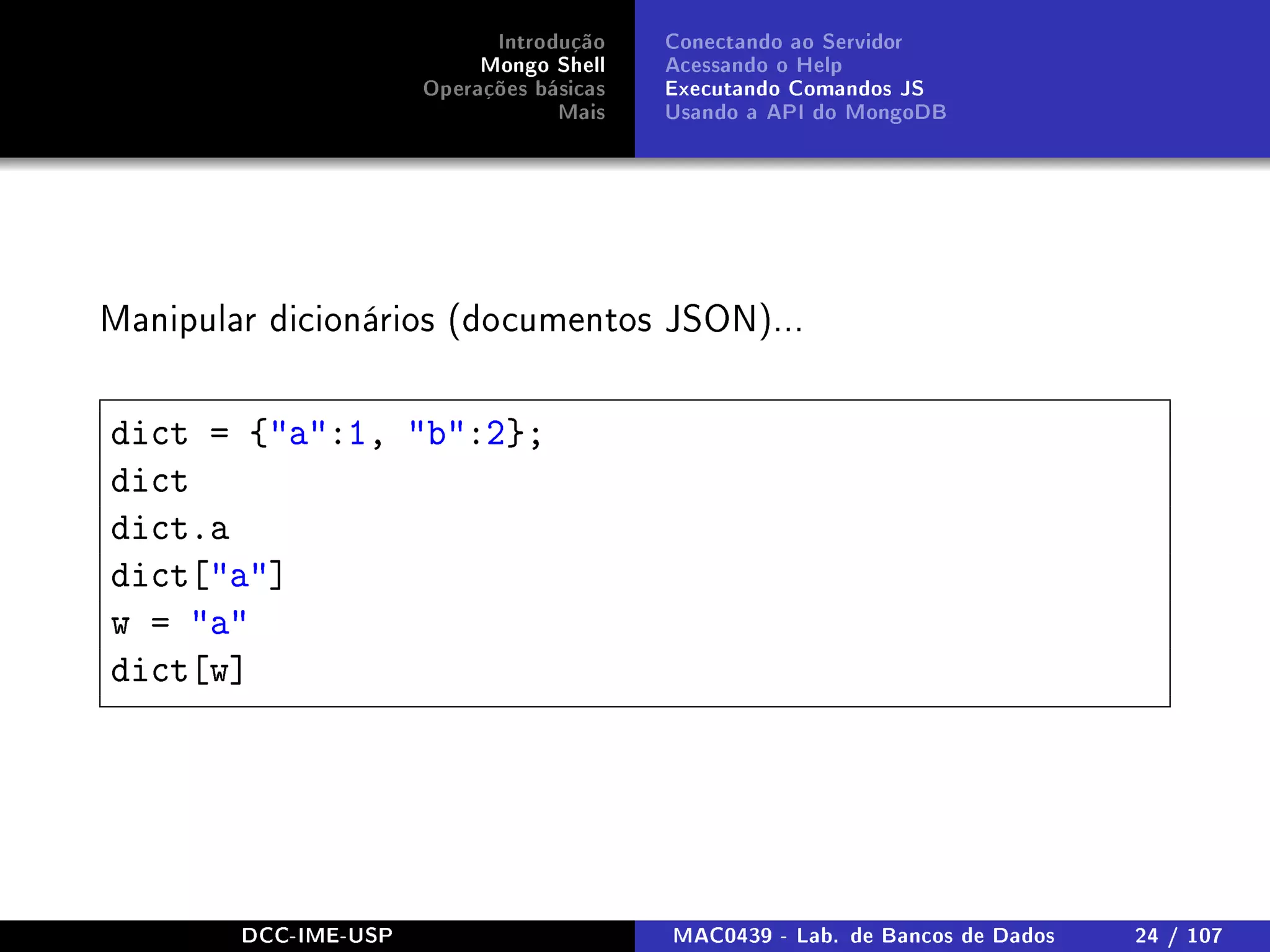 Introdução
Mongo Shell
Operações básicas
Mais
Conectando ao Servidor
Acessando o Help
Executando Comandos JS
Usando a API do MongoDB
Manipular dicionários (documentos JSON)...
dict = {a:1, b:2};
dict
dict.a
dict[a]
w = a
dict[w]
DCC-IME-USP MAC0439 - Lab. de Bancos de Dados 24 / 107
 