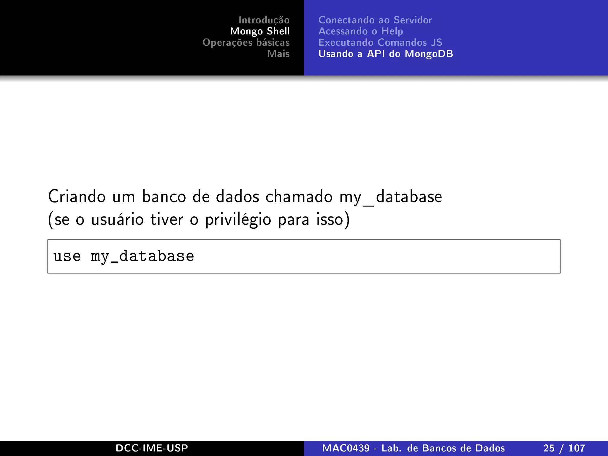 Introdução
Mongo Shell
Operações básicas
Mais
Conectando ao Servidor
Acessando o Help
Executando Comandos JS
Usando a API do MongoDB
Criando um banco de dados chamado my_database
(se o usuário tiver o privilégio para isso)
use my_database
DCC-IME-USP MAC0439 - Lab. de Bancos de Dados 25 / 107
 
