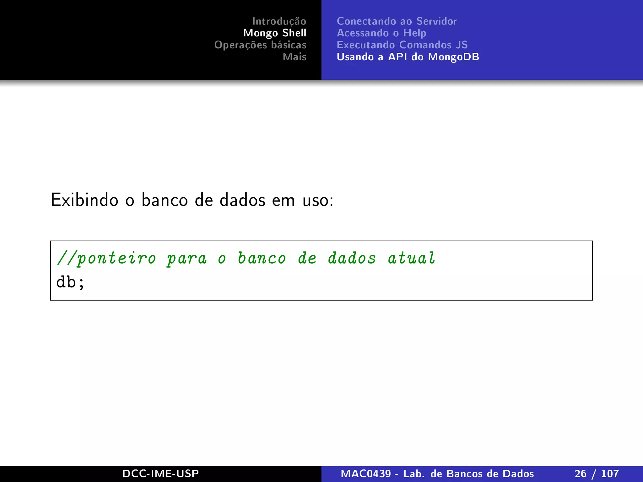Introdução
Mongo Shell
Operações básicas
Mais
Conectando ao Servidor
Acessando o Help
Executando Comandos JS
Usando a API do MongoDB
Exibindo o banco de dados em uso:
//ponteiro para o banco de dados atual
db;
DCC-IME-USP MAC0439 - Lab. de Bancos de Dados 26 / 107
 