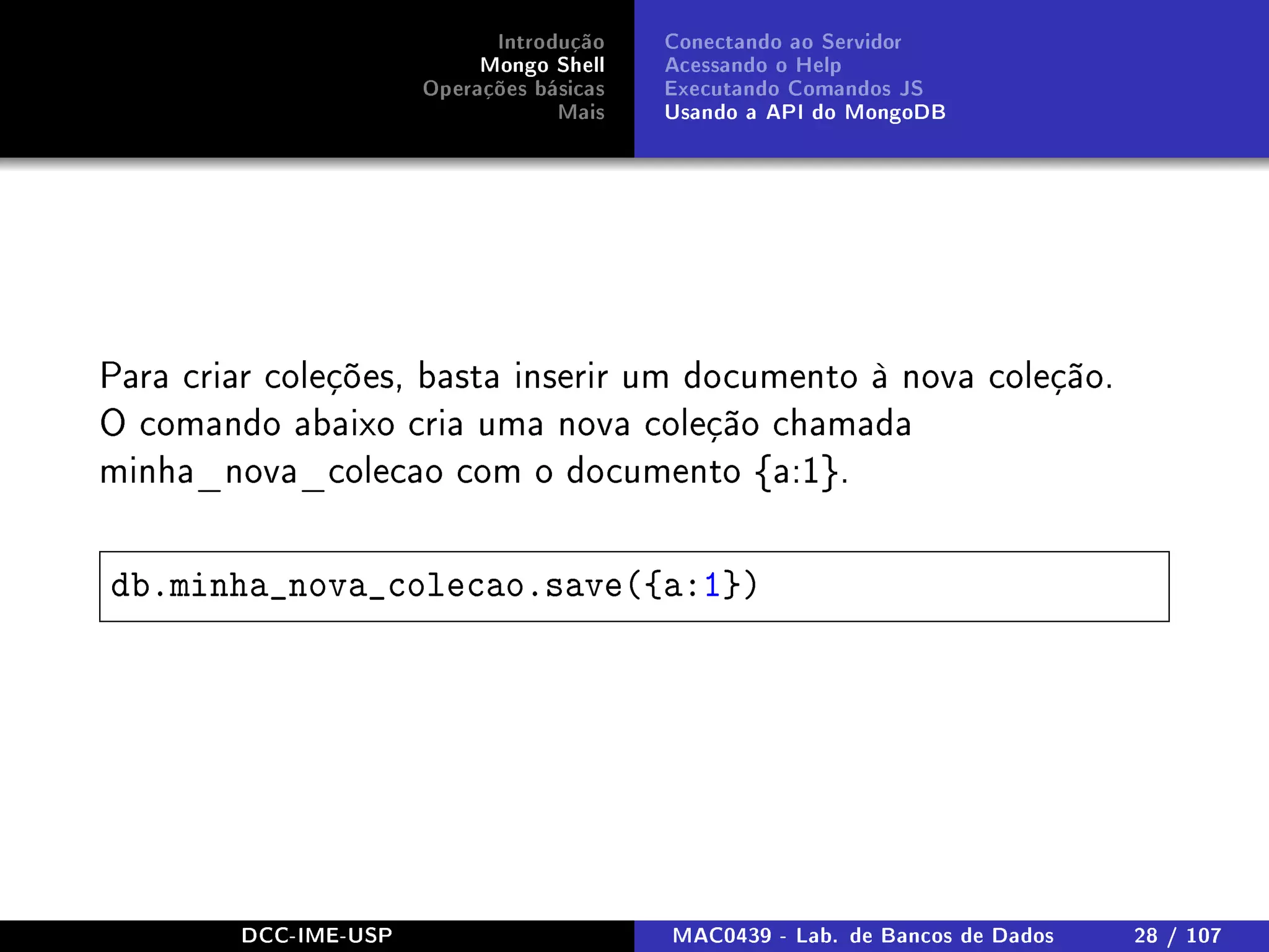 Introdução
Mongo Shell
Operações básicas
Mais
Conectando ao Servidor
Acessando o Help
Executando Comandos JS
Usando a API do MongoDB
Para criar coleções, basta inserir um documento à nova coleção.
O comando abaixo cria uma nova coleção chamada
minha_nova_colecao com o documento {a:1}.
db.minha_nova_colecao.save({a:1})
DCC-IME-USP MAC0439 - Lab. de Bancos de Dados 28 / 107
 
