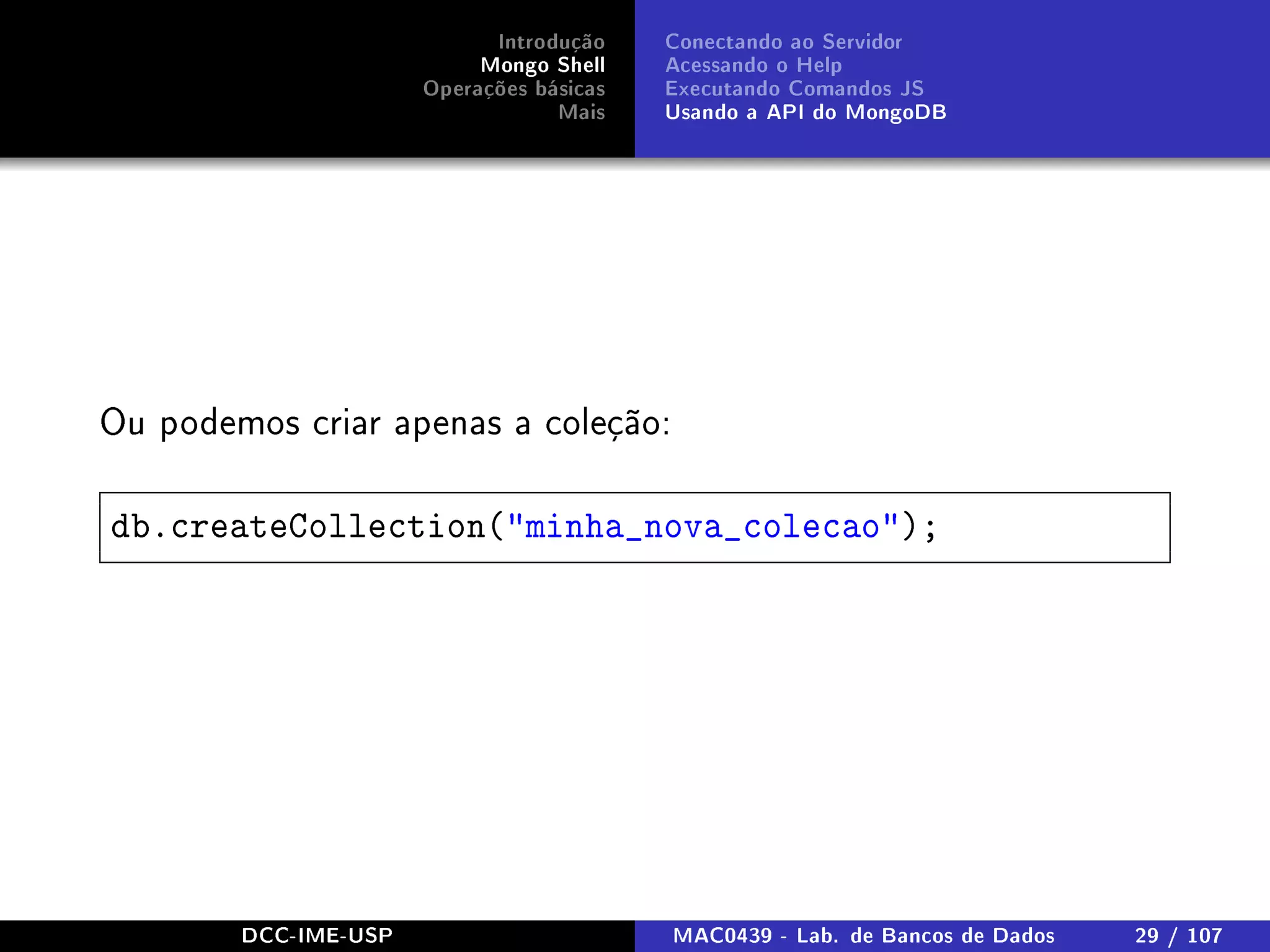Introdução
Mongo Shell
Operações básicas
Mais
Conectando ao Servidor
Acessando o Help
Executando Comandos JS
Usando a API do MongoDB
Ou podemos criar apenas a coleção:
db.createCollection(minha_nova_colecao);
DCC-IME-USP MAC0439 - Lab. de Bancos de Dados 29 / 107
 