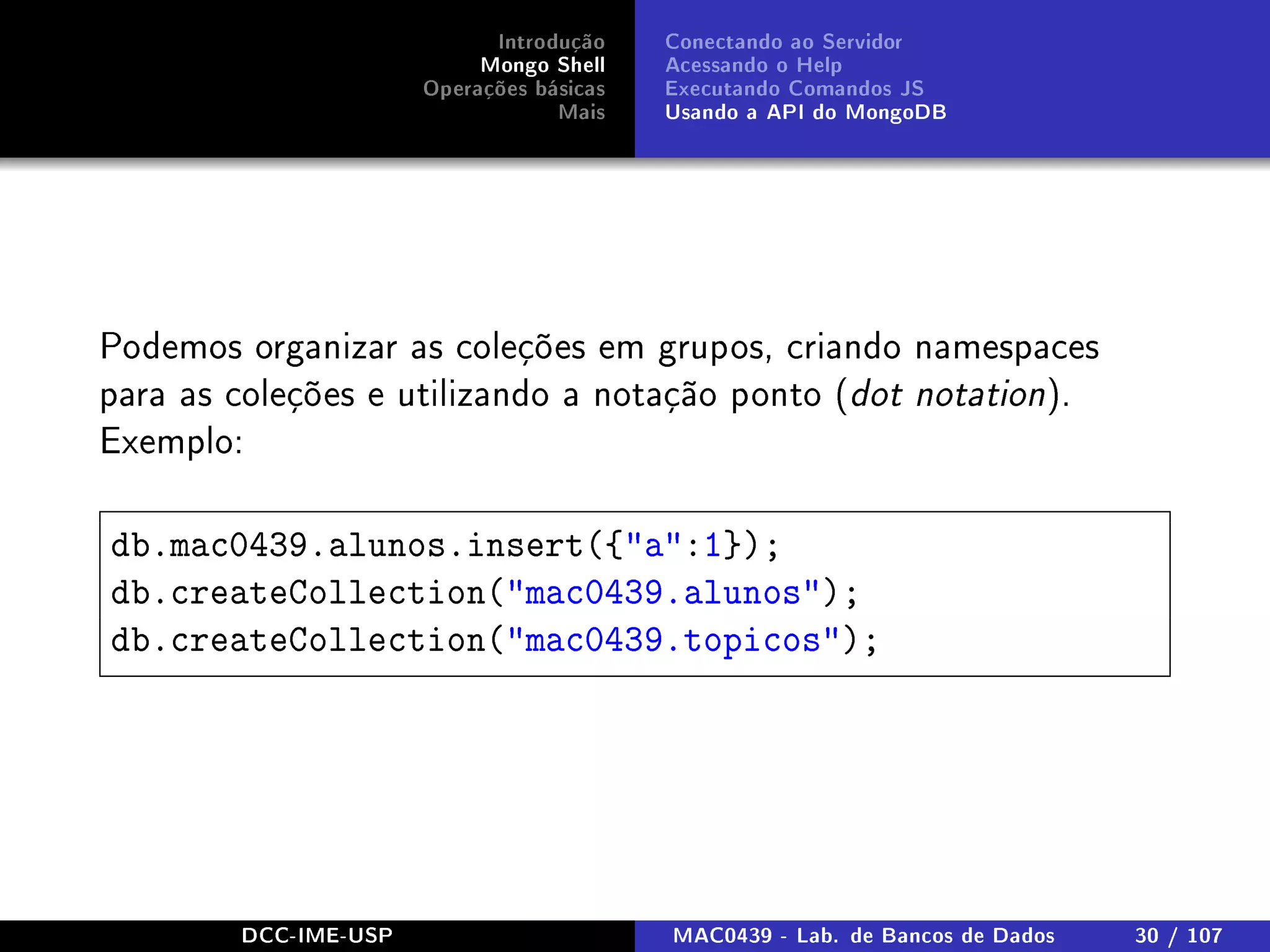 Introdução
Mongo Shell
Operações básicas
Mais
Conectando ao Servidor
Acessando o Help
Executando Comandos JS
Usando a API do MongoDB
Podemos organizar as coleções em grupos, criando namespaces
para as coleções e utilizando a notação ponto (dot notation).
Exemplo:
db.mac0439.alunos.insert({a:1});
db.createCollection(mac0439.alunos);
db.createCollection(mac0439.topicos);
DCC-IME-USP MAC0439 - Lab. de Bancos de Dados 30 / 107
 