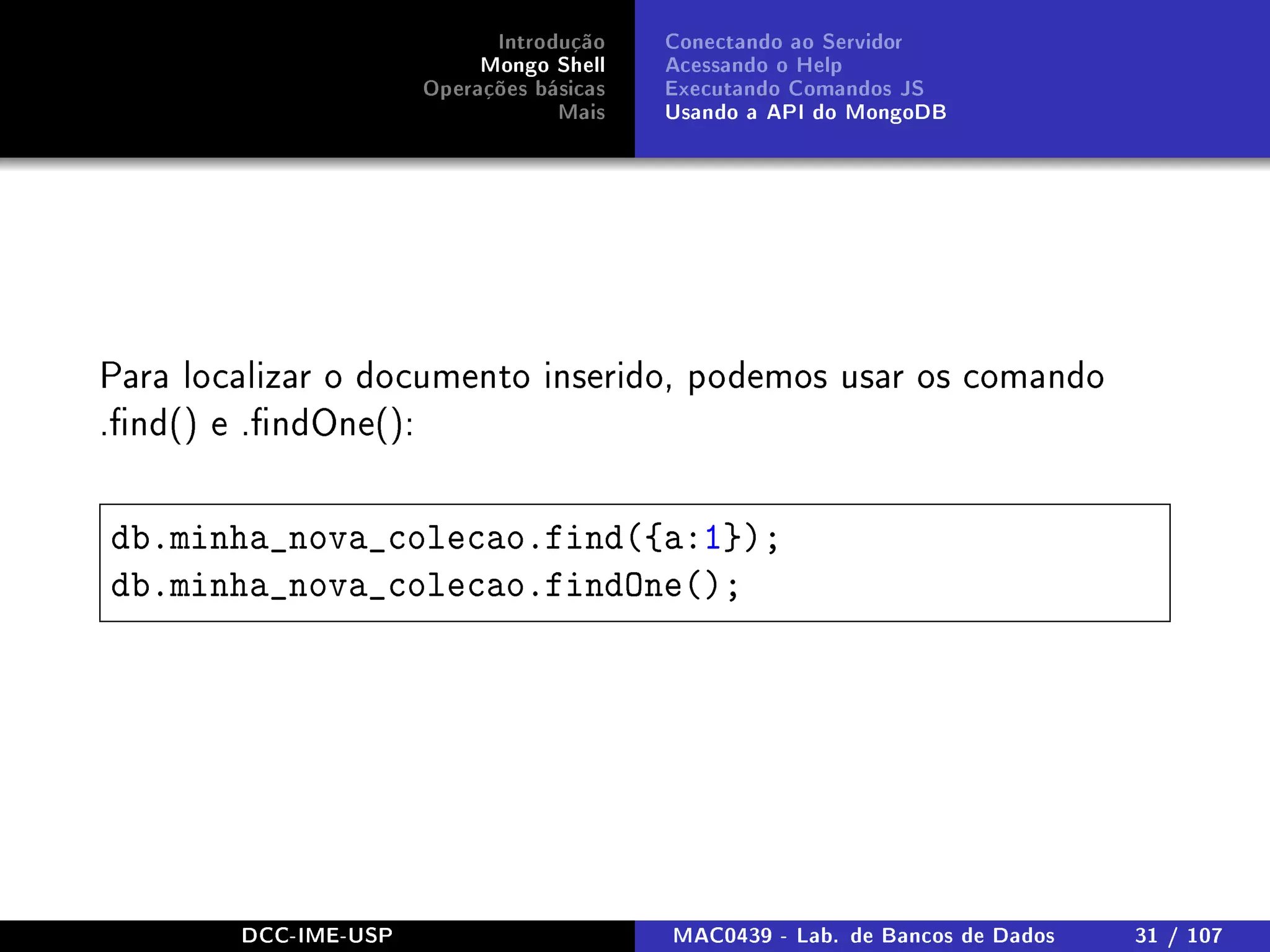 Introdução
Mongo Shell
Operações básicas
Mais
Conectando ao Servidor
Acessando o Help
Executando Comandos JS
Usando a API do MongoDB
Para localizar o documento inserido, podemos usar os comando
.nd() e .ndOne():
db.minha_nova_colecao.find({a:1});
db.minha_nova_colecao.findOne();
DCC-IME-USP MAC0439 - Lab. de Bancos de Dados 31 / 107
 