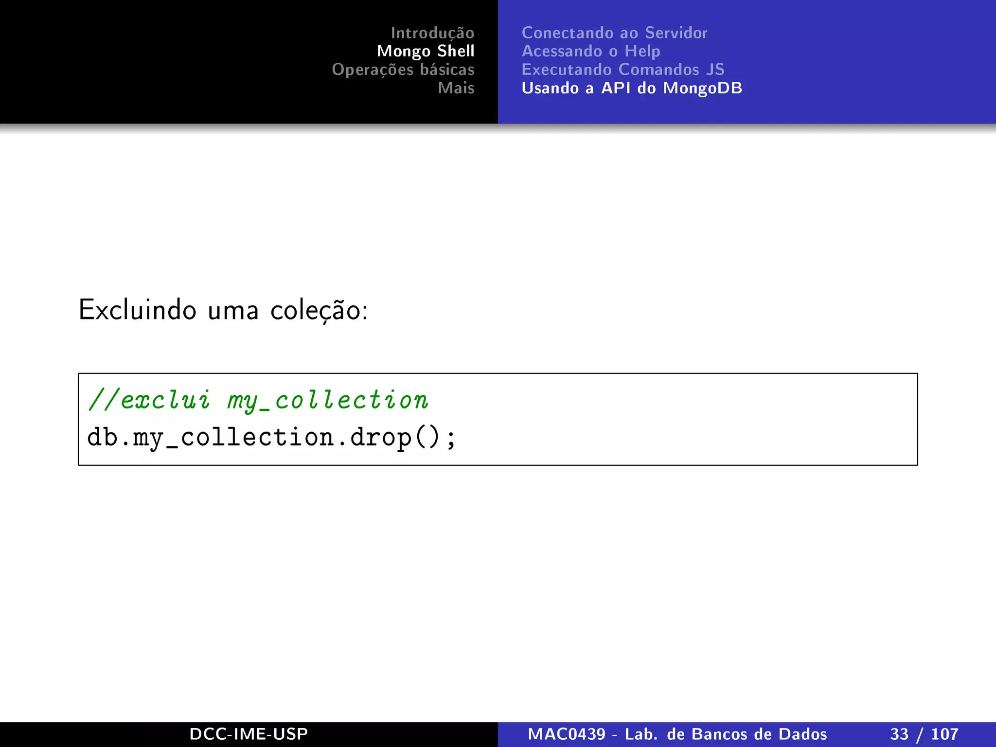 Introdução
Mongo Shell
Operações básicas
Mais
Conectando ao Servidor
Acessando o Help
Executando Comandos JS
Usando a API do MongoDB
Excluindo uma coleção:
//exclui my_collection
db.my_collection.drop();
DCC-IME-USP MAC0439 - Lab. de Bancos de Dados 33 / 107
 