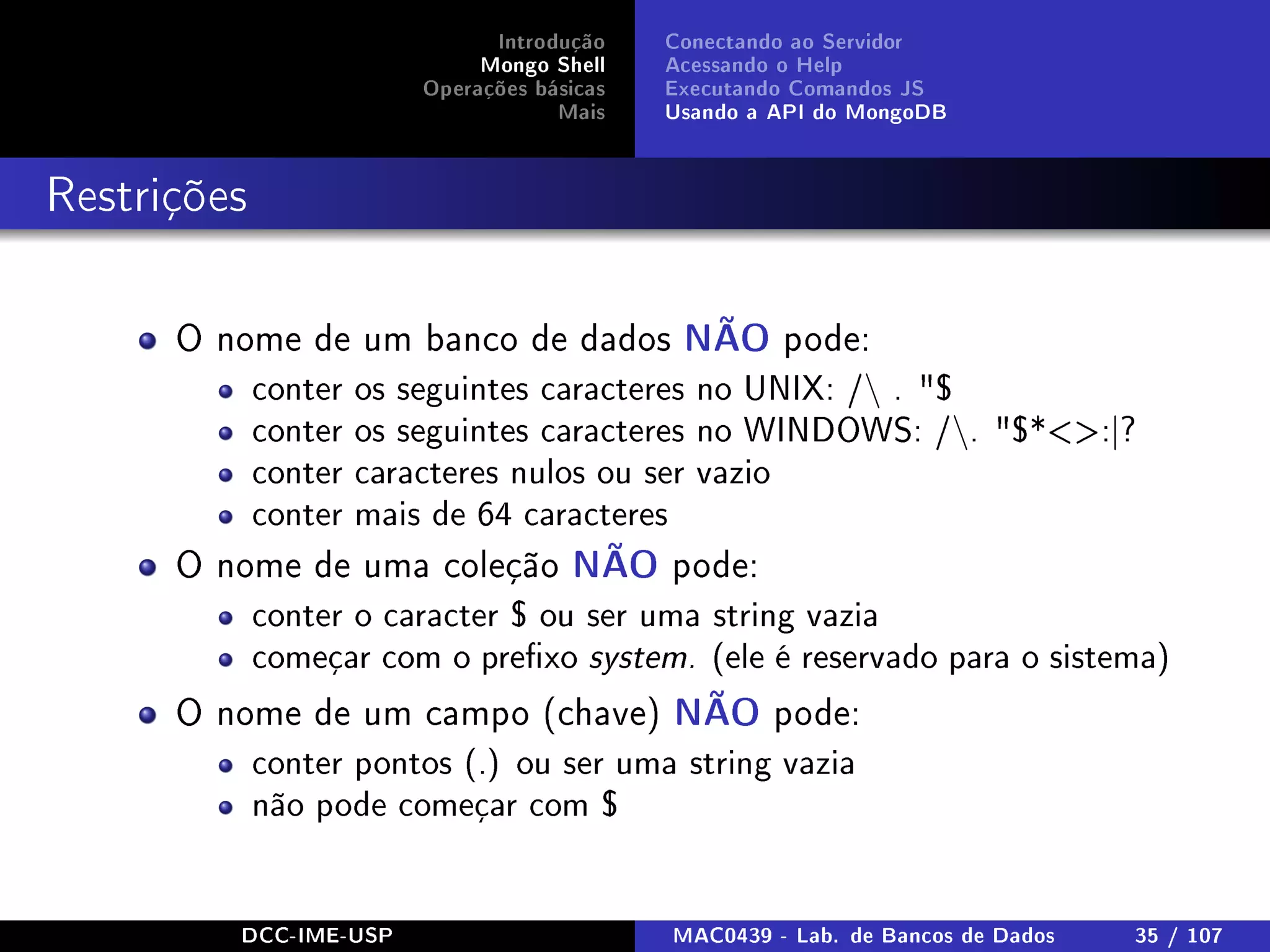 Introdução
Mongo Shell
Operações básicas
Mais
Conectando ao Servidor
Acessando o Help
Executando Comandos JS
Usando a API do MongoDB
Restrições
O nome de um banco de dados NÃO pode:
conter os seguintes caracteres no UNIX: / . $
conter os seguintes caracteres no WINDOWS: /. $*:|?
conter caracteres nulos ou ser vazio
conter mais de 64 caracteres
O nome de uma coleção NÃO pode:
conter o caracter $ ou ser uma string vazia
começar com o prexo system. (ele é reservado para o sistema)
O nome de um campo (chave) NÃO pode:
conter pontos (.) ou ser uma string vazia
não pode começar com $
DCC-IME-USP MAC0439 - Lab. de Bancos de Dados 35 / 107
 