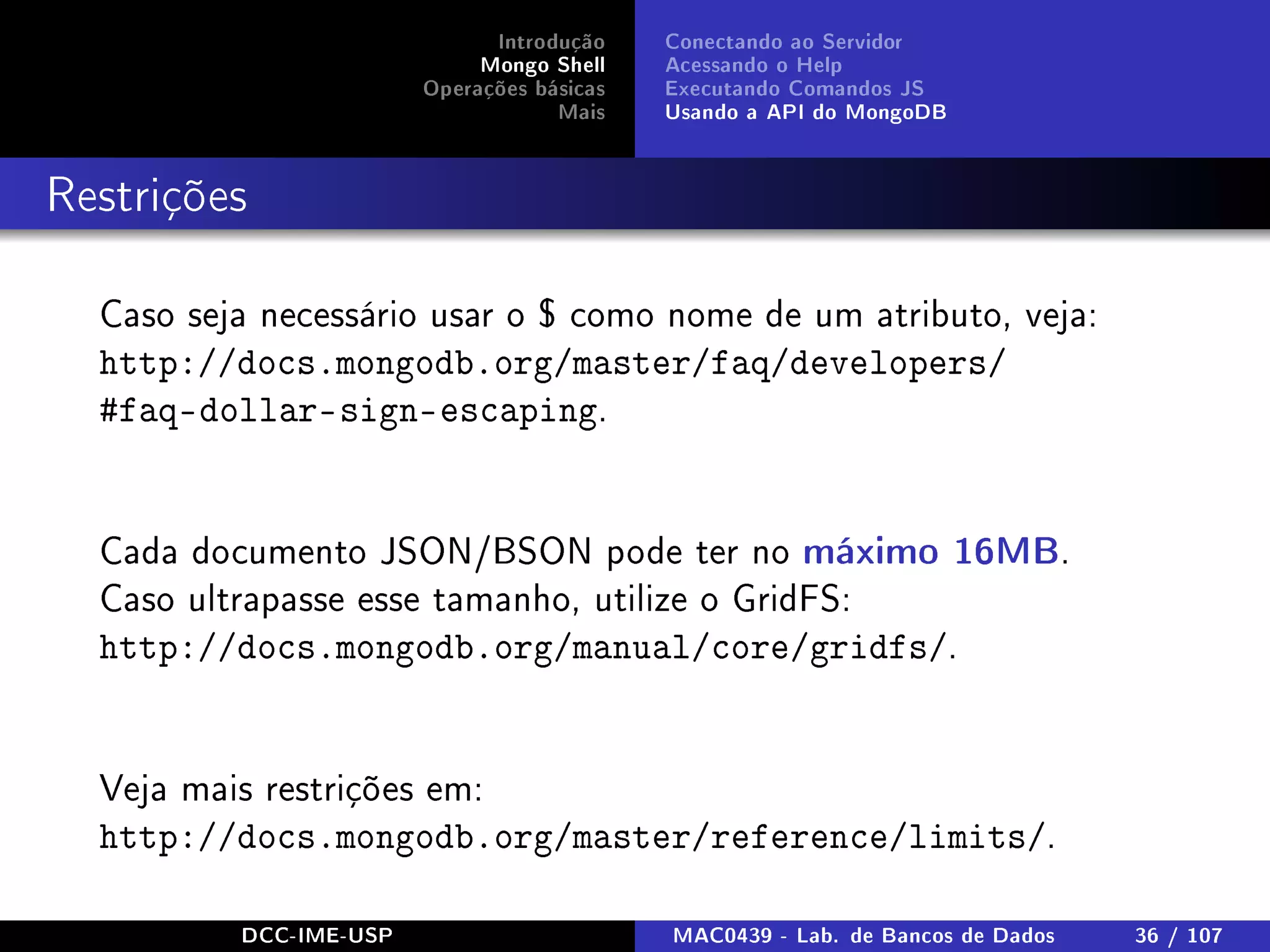 Introdução
Mongo Shell
Operações básicas
Mais
Conectando ao Servidor
Acessando o Help
Executando Comandos JS
Usando a API do MongoDB
Restrições
Caso seja necessário usar o $ como nome de um atributo, veja:
http://docs.mongodb.org/master/faq/developers/
#faq-dollar-sign-escaping.
Cada documento JSON/BSON pode ter no máximo 16MB.
Caso ultrapasse esse tamanho, utilize o GridFS:
http://docs.mongodb.org/manual/core/gridfs/.
Veja mais restrições em:
http://docs.mongodb.org/master/reference/limits/.
DCC-IME-USP MAC0439 - Lab. de Bancos de Dados 36 / 107
 