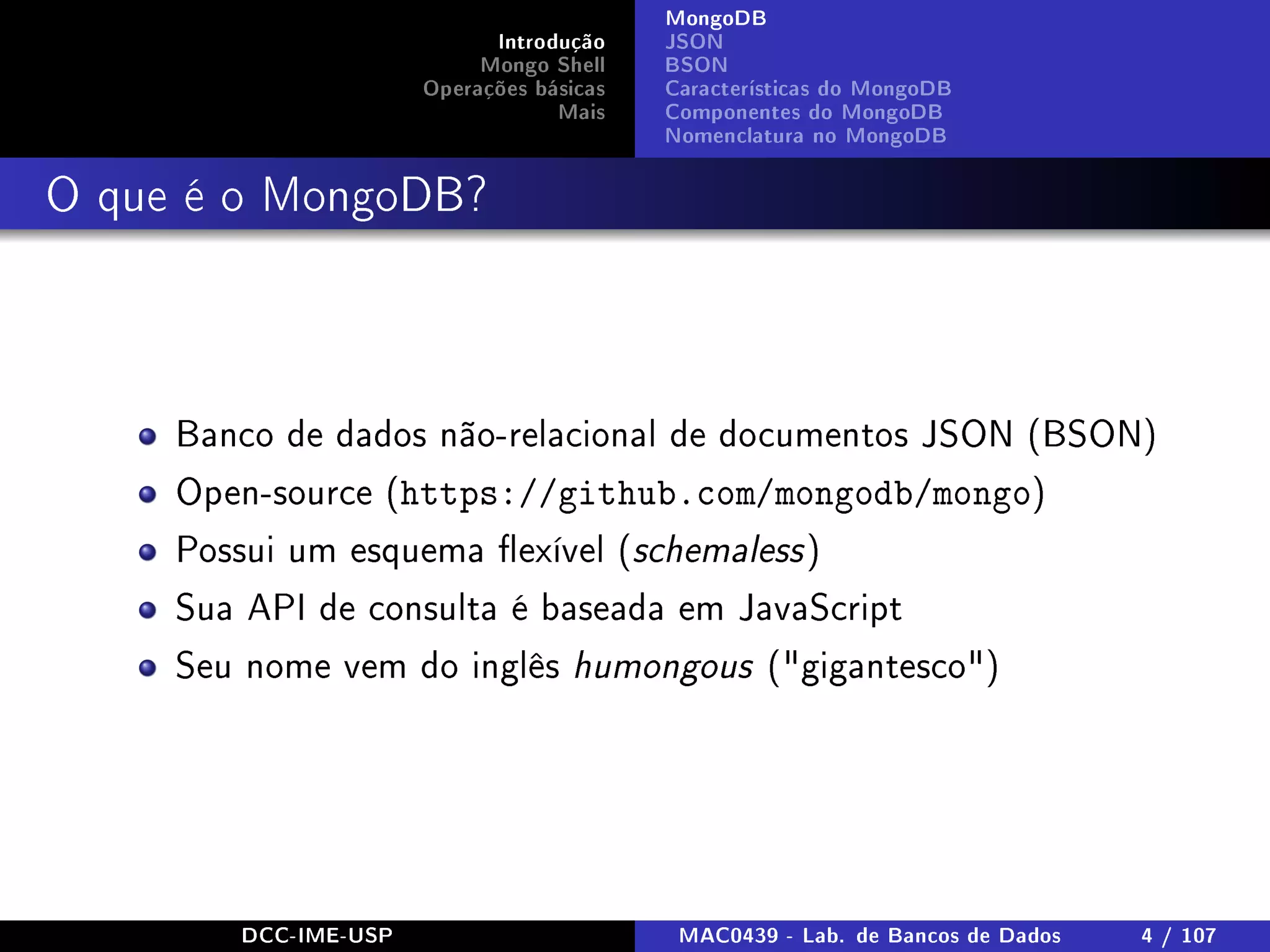 Introdução
Mongo Shell
Operações básicas
Mais
MongoDB
JSON
BSON
Características do MongoDB
Componentes do MongoDB
Nomenclatura no MongoDB
O que é o MongoDB?
Banco de dados não-relacional de documentos JSON (BSON)
Open-source (https://github.com/mongodb/mongo)
Possui um esquema exível (schemaless)
Sua API de consulta é baseada em JavaScript
Seu nome vem do inglês humongous (gigantesco)
DCC-IME-USP MAC0439 - Lab. de Bancos de Dados 4 / 107
 