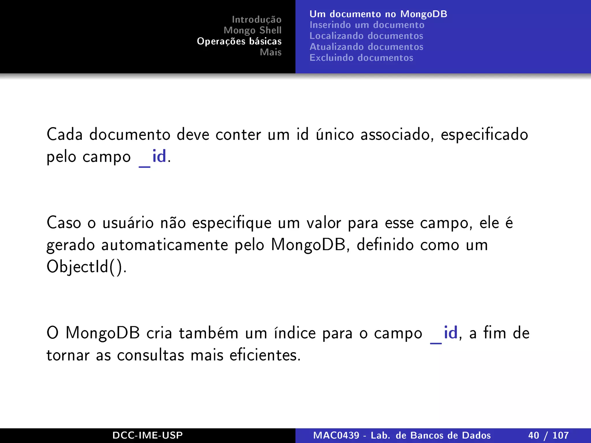 Introdução
Mongo Shell
Operações básicas
Mais
Um documento no MongoDB
Inserindo um documento
Localizando documentos
Atualizando documentos
Excluindo documentos
Cada documento deve conter um id único associado, especicado
pelo campo _id.
Caso o usuário não especique um valor para esse campo, ele é
gerado automaticamente pelo MongoDB, denido como um
ObjectId().
O MongoDB cria também um índice para o campo _id, a m de
tornar as consultas mais ecientes.
DCC-IME-USP MAC0439 - Lab. de Bancos de Dados 40 / 107
 