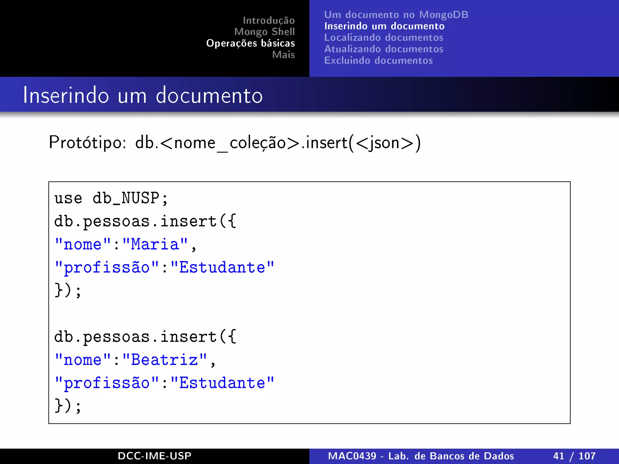 Introdução
Mongo Shell
Operações básicas
Mais
Um documento no MongoDB
Inserindo um documento
Localizando documentos
Atualizando documentos
Excluindo documentos
Inserindo um documento
Protótipo: db.nome_coleção.insert(json)
use db_NUSP;
db.pessoas.insert({
nome:Maria,
profissão:Estudante
});
db.pessoas.insert({
nome:Beatriz,
profissão:Estudante
});
DCC-IME-USP MAC0439 - Lab. de Bancos de Dados 41 / 107
 
