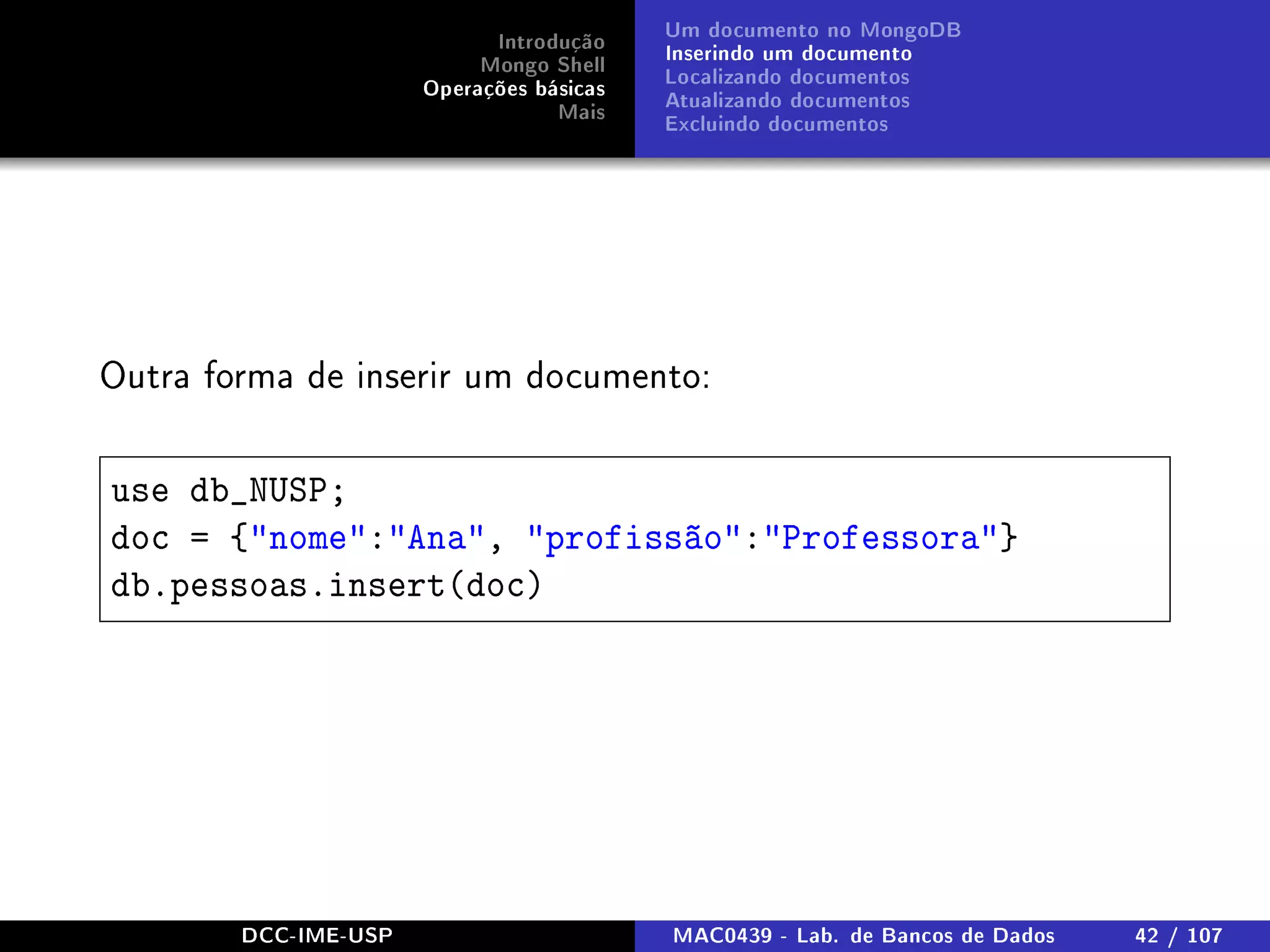 Introdução
Mongo Shell
Operações básicas
Mais
Um documento no MongoDB
Inserindo um documento
Localizando documentos
Atualizando documentos
Excluindo documentos
Outra forma de inserir um documento:
use db_NUSP;
doc = {nome:Ana, profissão:Professora}
db.pessoas.insert(doc)
DCC-IME-USP MAC0439 - Lab. de Bancos de Dados 42 / 107
 
