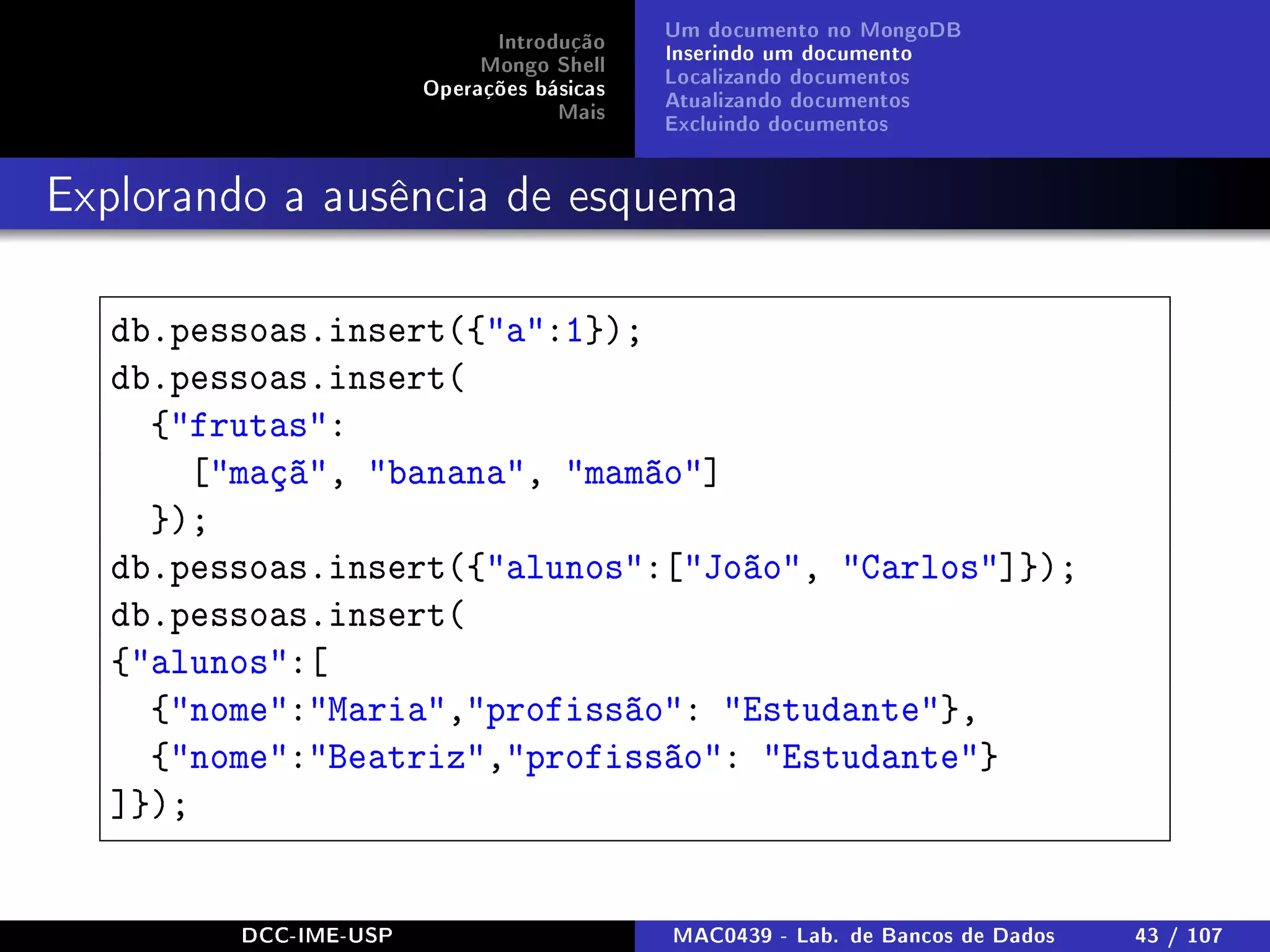 Introdução
Mongo Shell
Operações básicas
Mais
Um documento no MongoDB
Inserindo um documento
Localizando documentos
Atualizando documentos
Excluindo documentos
Explorando a ausência de esquema
db.pessoas.insert({a:1});
db.pessoas.insert(
{frutas:
[maçã, banana, mamão]
});
db.pessoas.insert({alunos:[João, Carlos]});
db.pessoas.insert(
{alunos:[
{nome:Maria,profissão: Estudante},
{nome:Beatriz,profissão: Estudante}
]});
DCC-IME-USP MAC0439 - Lab. de Bancos de Dados 43 / 107
 