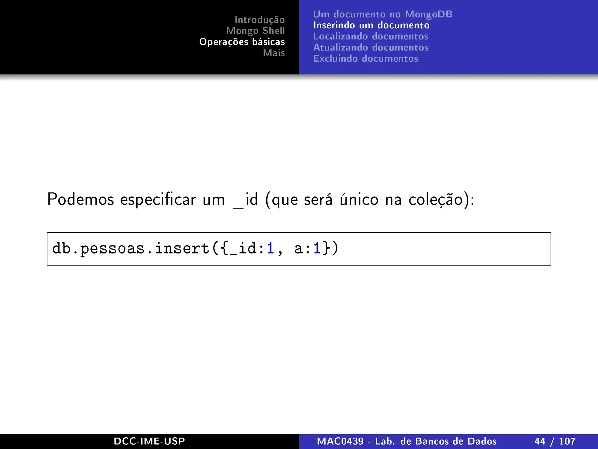 Introdução
Mongo Shell
Operações básicas
Mais
Um documento no MongoDB
Inserindo um documento
Localizando documentos
Atualizando documentos
Excluindo documentos
Podemos especicar um _id (que será único na coleção):
db.pessoas.insert({_id:1, a:1})
DCC-IME-USP MAC0439 - Lab. de Bancos de Dados 44 / 107
 