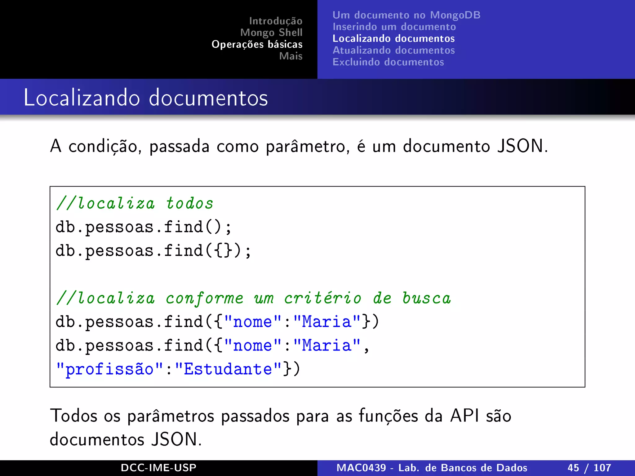 Introdução
Mongo Shell
Operações básicas
Mais
Um documento no MongoDB
Inserindo um documento
Localizando documentos
Atualizando documentos
Excluindo documentos
Localizando documentos
A condição, passada como parâmetro, é um documento JSON.
//localiza todos
db.pessoas.find();
db.pessoas.find({});
//localiza conforme um critério de busca
db.pessoas.find({nome:Maria})
db.pessoas.find({nome:Maria,
profissão:Estudante})
Todos os parâmetros passados para as funções da API são
documentos JSON.
DCC-IME-USP MAC0439 - Lab. de Bancos de Dados 45 / 107
 