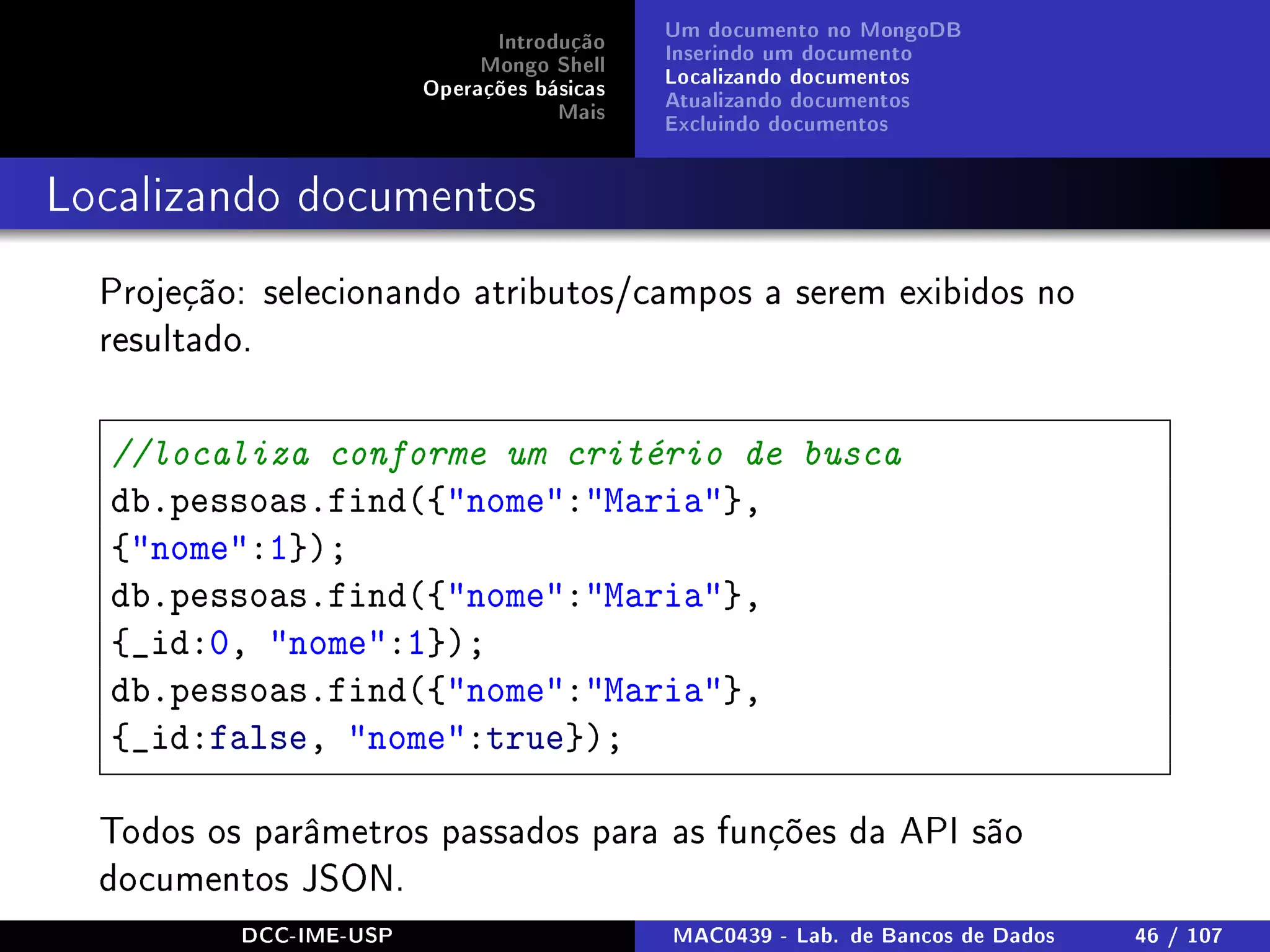Introdução
Mongo Shell
Operações básicas
Mais
Um documento no MongoDB
Inserindo um documento
Localizando documentos
Atualizando documentos
Excluindo documentos
Localizando documentos
Projeção: selecionando atributos/campos a serem exibidos no
resultado.
//localiza conforme um critério de busca
db.pessoas.find({nome:Maria},
{nome:1});
db.pessoas.find({nome:Maria},
{_id:0, nome:1});
db.pessoas.find({nome:Maria},
{_id:false, nome:true});
Todos os parâmetros passados para as funções da API são
documentos JSON.
DCC-IME-USP MAC0439 - Lab. de Bancos de Dados 46 / 107
 