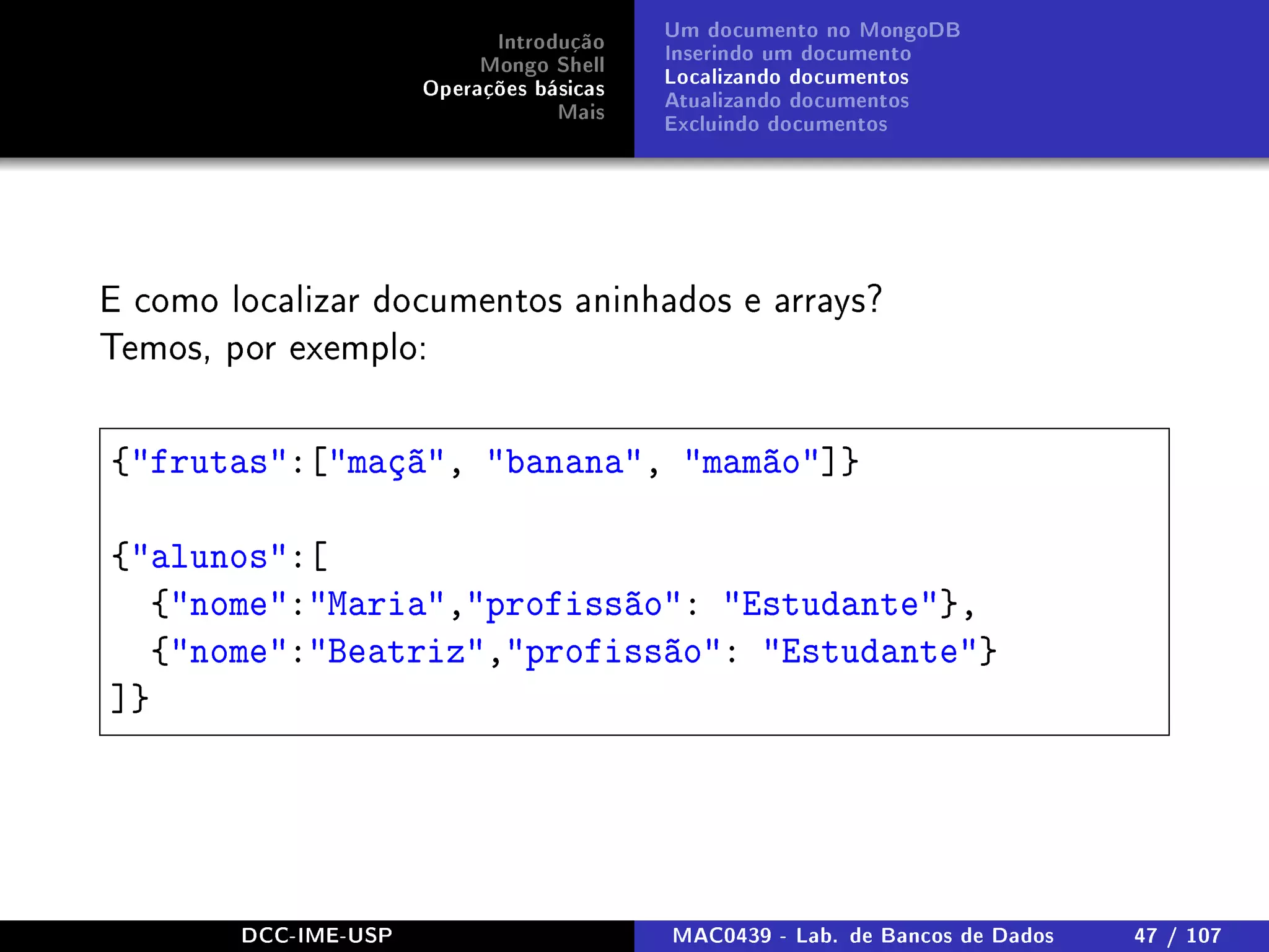 Introdução
Mongo Shell
Operações básicas
Mais
Um documento no MongoDB
Inserindo um documento
Localizando documentos
Atualizando documentos
Excluindo documentos
E como localizar documentos aninhados e arrays?
Temos, por exemplo:
{frutas:[maçã, banana, mamão]}
{alunos:[
{nome:Maria,profissão: Estudante},
{nome:Beatriz,profissão: Estudante}
]}
DCC-IME-USP MAC0439 - Lab. de Bancos de Dados 47 / 107
 