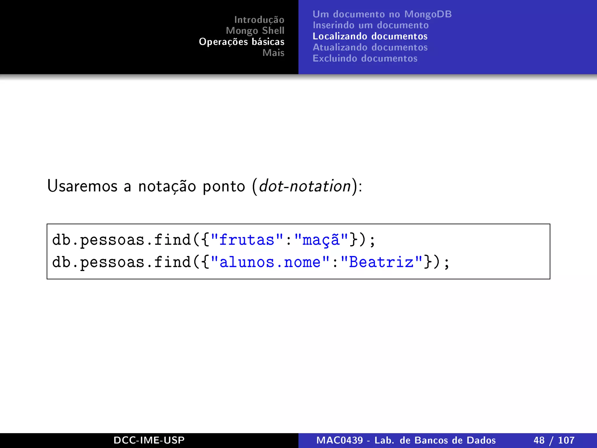 Introdução
Mongo Shell
Operações básicas
Mais
Um documento no MongoDB
Inserindo um documento
Localizando documentos
Atualizando documentos
Excluindo documentos
Usaremos a notação ponto (dot-notation):
db.pessoas.find({frutas:maçã});
db.pessoas.find({alunos.nome:Beatriz});
DCC-IME-USP MAC0439 - Lab. de Bancos de Dados 48 / 107
 