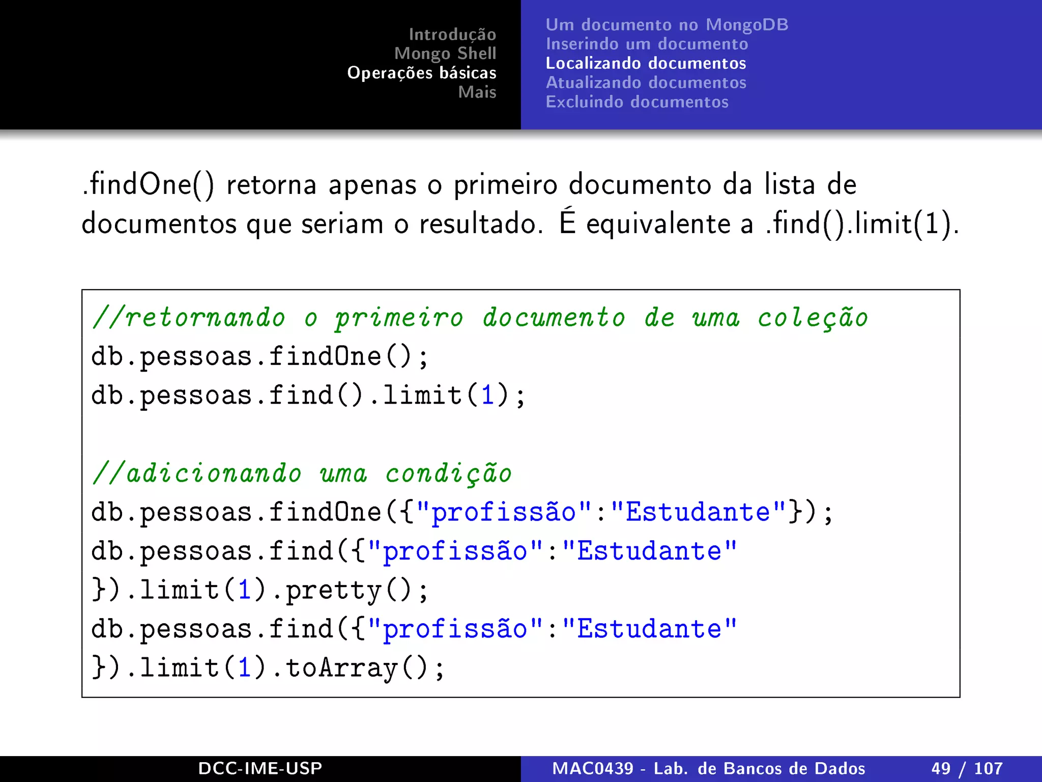 Introdução
Mongo Shell
Operações básicas
Mais
Um documento no MongoDB
Inserindo um documento
Localizando documentos
Atualizando documentos
Excluindo documentos
.ndOne() retorna apenas o primeiro documento da lista de
documentos que seriam o resultado. É equivalente a .nd().limit(1).
//retornando o primeiro documento de uma coleção
db.pessoas.findOne();
db.pessoas.find().limit(1);
//adicionando uma condição
db.pessoas.findOne({profissão:Estudante});
db.pessoas.find({profissão:Estudante
}).limit(1).pretty();
db.pessoas.find({profissão:Estudante
}).limit(1).toArray();
DCC-IME-USP MAC0439 - Lab. de Bancos de Dados 49 / 107
 