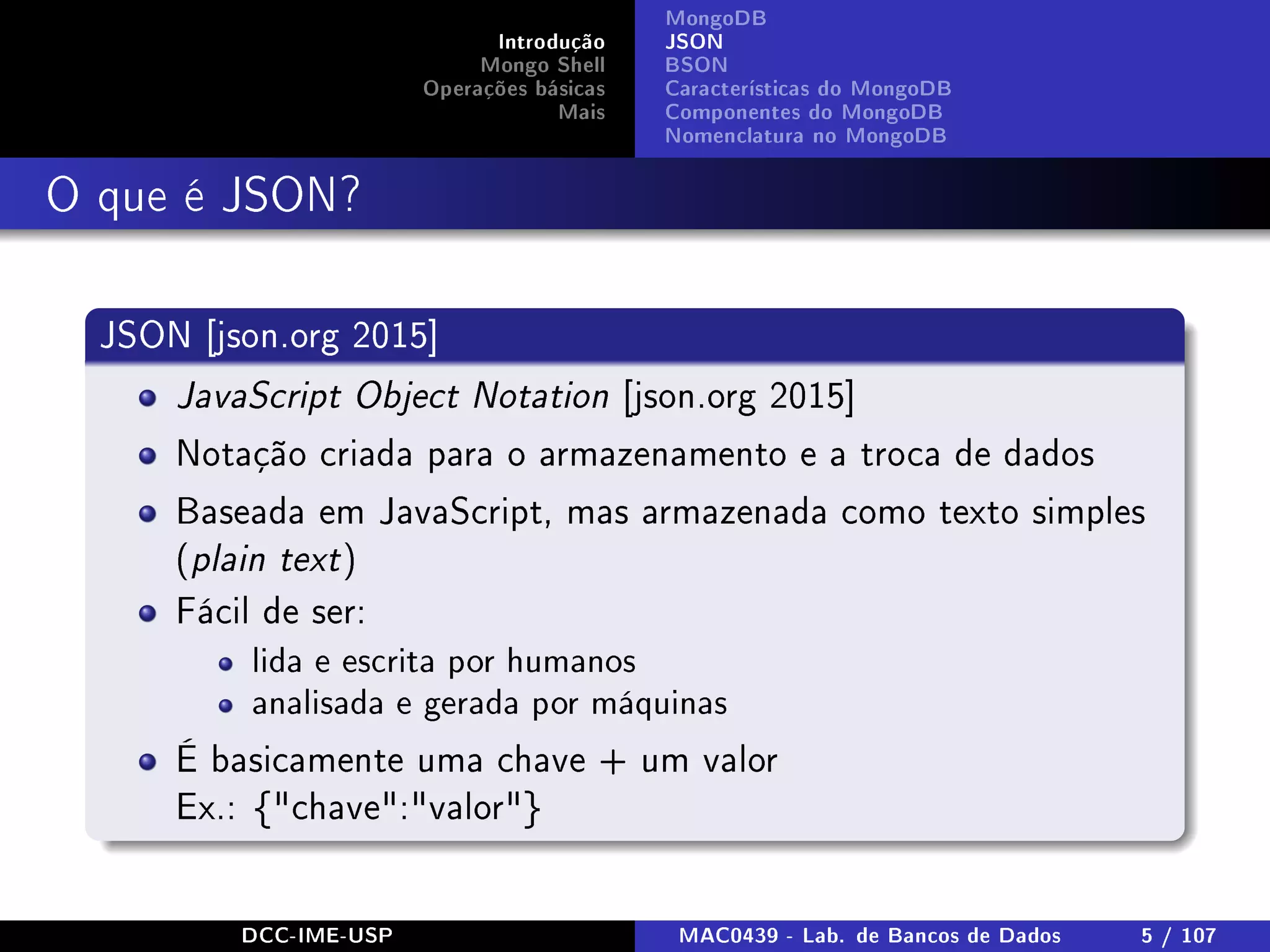 Introdução
Mongo Shell
Operações básicas
Mais
MongoDB
JSON
BSON
Características do MongoDB
Componentes do MongoDB
Nomenclatura no MongoDB
O que é JSON?
JSON [json.org 2015]
JavaScript Object Notation [json.org 2015]
Notação criada para o armazenamento e a troca de dados
Baseada em JavaScript, mas armazenada como texto simples
(plain text)
Fácil de ser:
lida e escrita por humanos
analisada e gerada por máquinas
É basicamente uma chave + um valor
Ex.: {chave:valor}
DCC-IME-USP MAC0439 - Lab. de Bancos de Dados 5 / 107
 