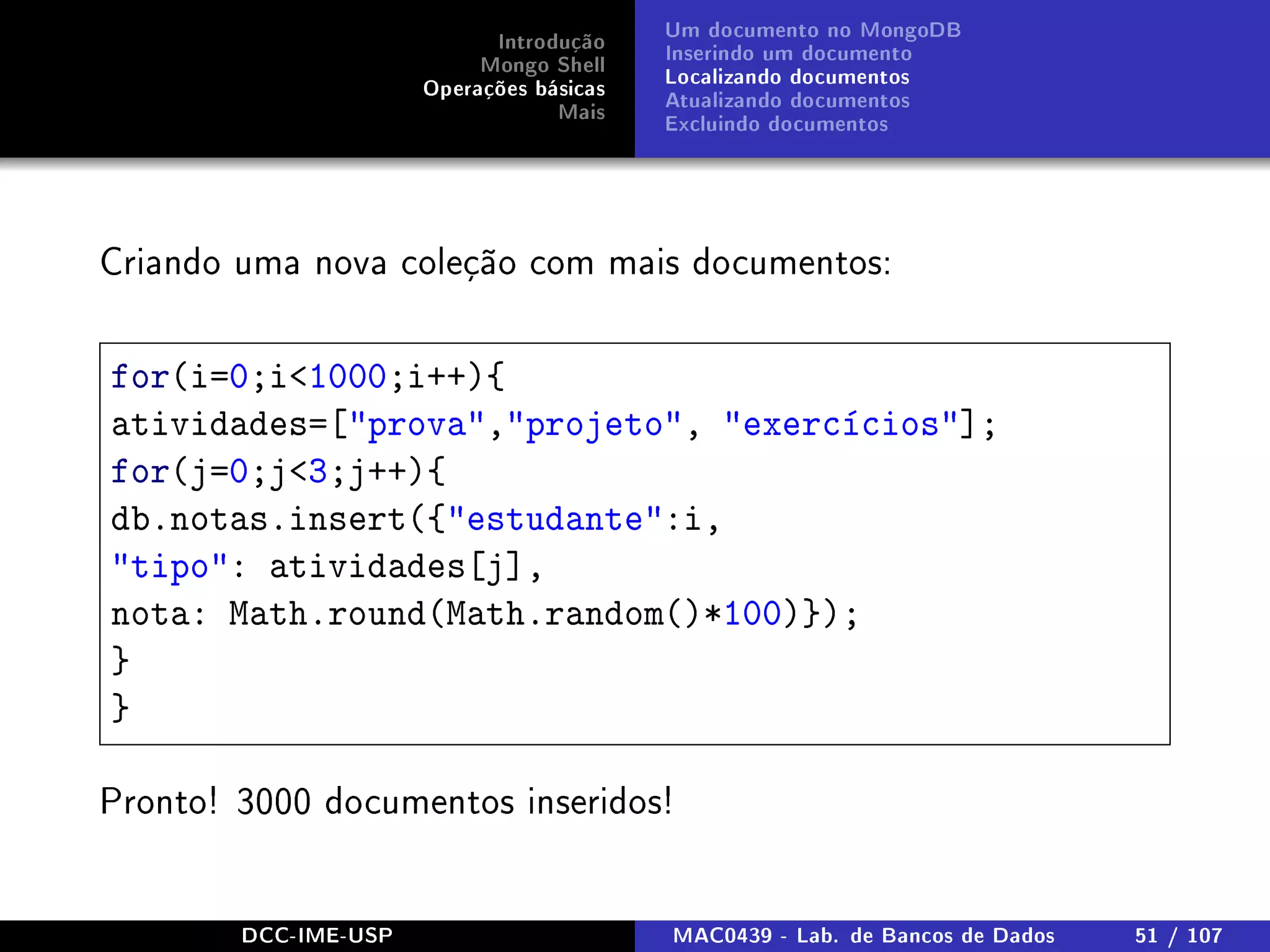 Introdução
Mongo Shell
Operações básicas
Mais
Um documento no MongoDB
Inserindo um documento
Localizando documentos
Atualizando documentos
Excluindo documentos
Criando uma nova coleção com mais documentos:
for(i=0;i1000;i++){
atividades=[prova,projeto, exercícios];
for(j=0;j3;j++){
db.notas.insert({estudante:i,
tipo: atividades[j],
nota: Math.round(Math.random()*100)});
}
}
Pronto! 3000 documentos inseridos!
DCC-IME-USP MAC0439 - Lab. de Bancos de Dados 51 / 107
 