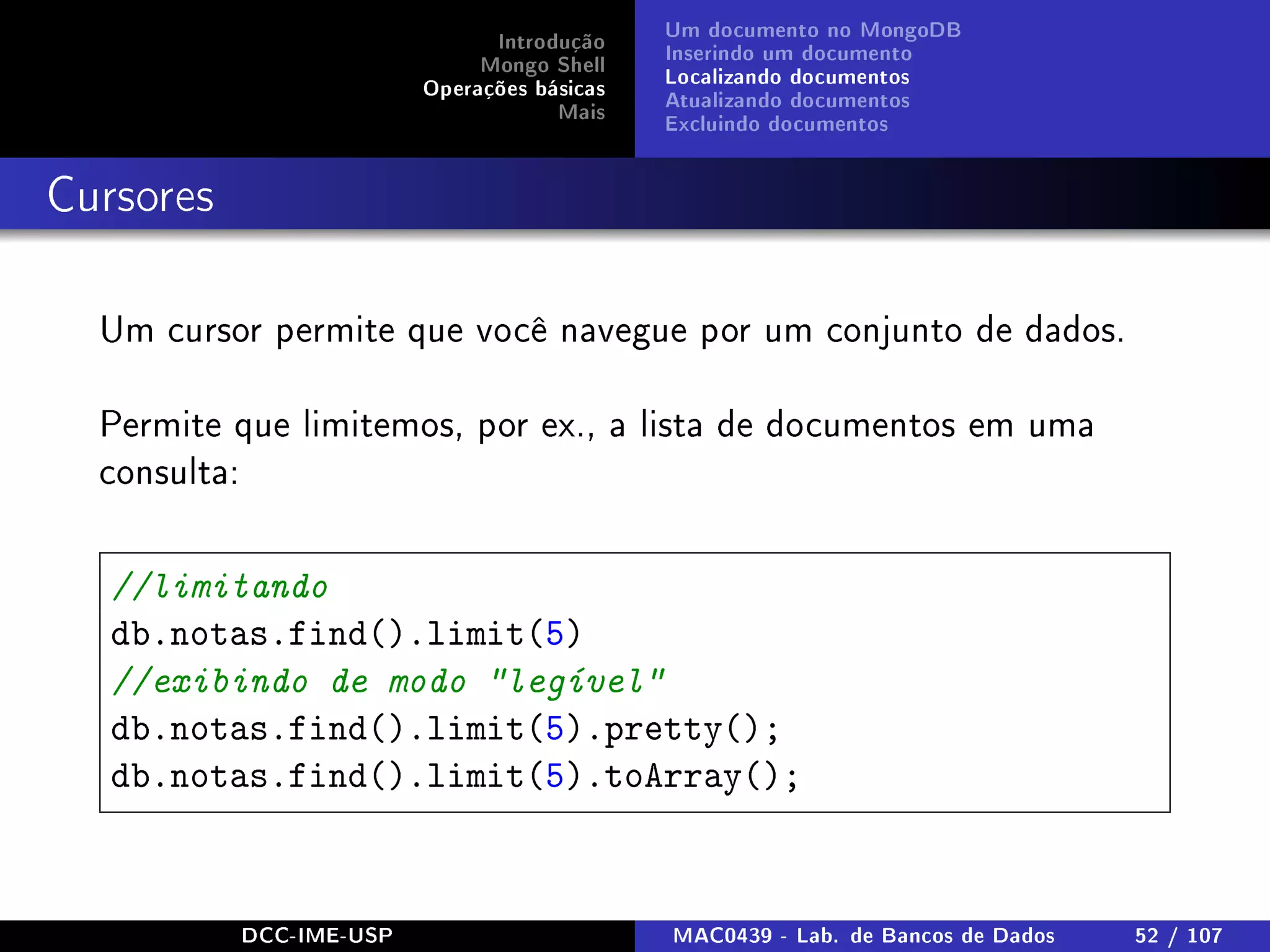 Introdução
Mongo Shell
Operações básicas
Mais
Um documento no MongoDB
Inserindo um documento
Localizando documentos
Atualizando documentos
Excluindo documentos
Cursores
Um cursor permite que você navegue por um conjunto de dados.
Permite que limitemos, por ex., a lista de documentos em uma
consulta:
//limitando
db.notas.find().limit(5)
//exibindo de modo legível
db.notas.find().limit(5).pretty();
db.notas.find().limit(5).toArray();
DCC-IME-USP MAC0439 - Lab. de Bancos de Dados 52 / 107
 