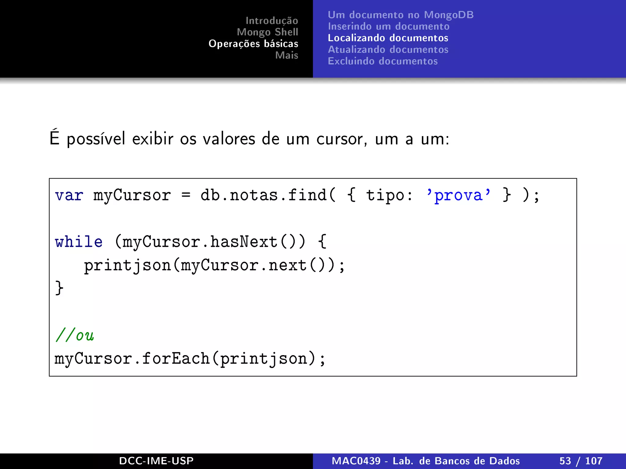 Introdução
Mongo Shell
Operações básicas
Mais
Um documento no MongoDB
Inserindo um documento
Localizando documentos
Atualizando documentos
Excluindo documentos
É possível exibir os valores de um cursor, um a um:
var myCursor = db.notas.find( { tipo: 'prova' } );
while (myCursor.hasNext()) {
printjson(myCursor.next());
}
//ou
myCursor.forEach(printjson);
DCC-IME-USP MAC0439 - Lab. de Bancos de Dados 53 / 107
 