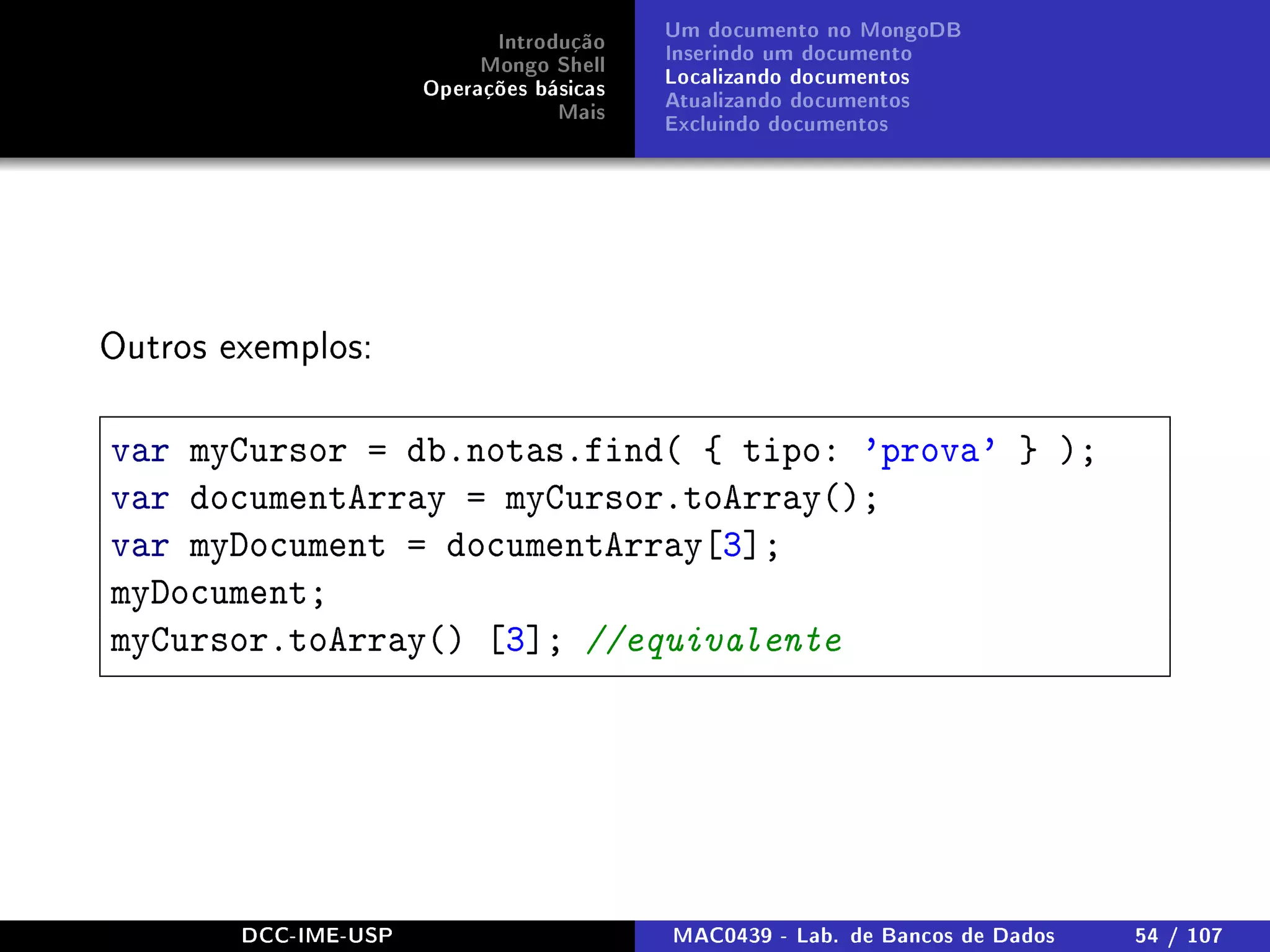 Introdução
Mongo Shell
Operações básicas
Mais
Um documento no MongoDB
Inserindo um documento
Localizando documentos
Atualizando documentos
Excluindo documentos
Outros exemplos:
var myCursor = db.notas.find( { tipo: 'prova' } );
var documentArray = myCursor.toArray();
var myDocument = documentArray[3];
myDocument;
myCursor.toArray() [3]; //equivalente
DCC-IME-USP MAC0439 - Lab. de Bancos de Dados 54 / 107
 