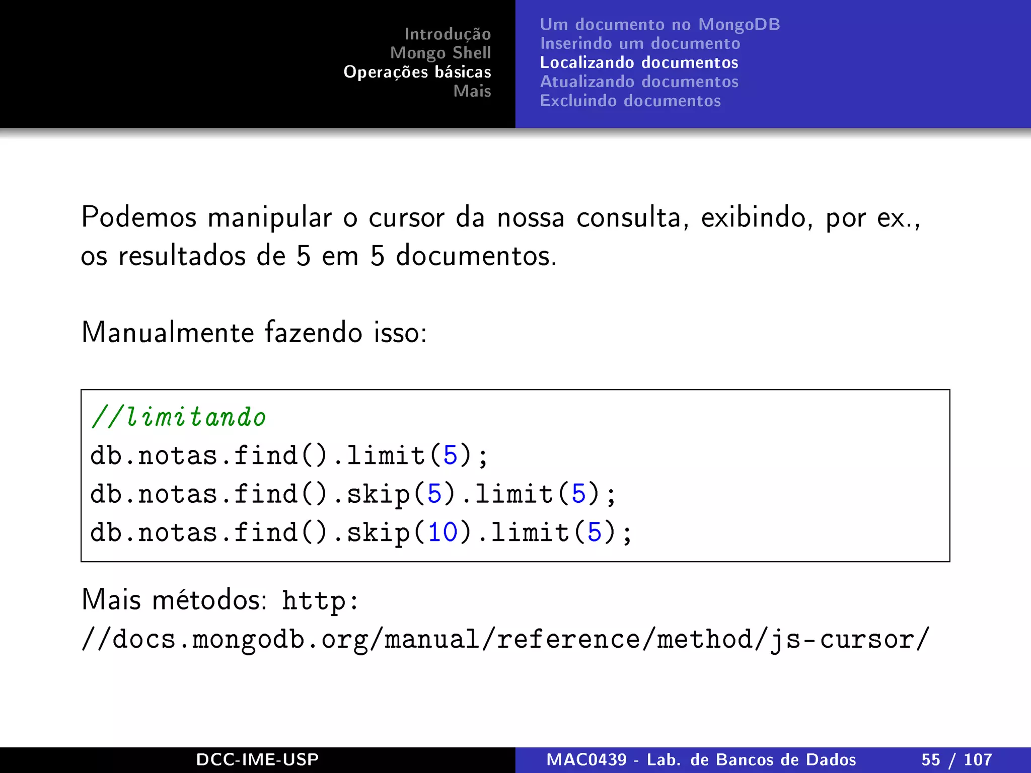 Introdução
Mongo Shell
Operações básicas
Mais
Um documento no MongoDB
Inserindo um documento
Localizando documentos
Atualizando documentos
Excluindo documentos
Podemos manipular o cursor da nossa consulta, exibindo, por ex.,
os resultados de 5 em 5 documentos.
Manualmente fazendo isso:
//limitando
db.notas.find().limit(5);
db.notas.find().skip(5).limit(5);
db.notas.find().skip(10).limit(5);
Mais métodos: http:
//docs.mongodb.org/manual/reference/method/js-cursor/
DCC-IME-USP MAC0439 - Lab. de Bancos de Dados 55 / 107
 