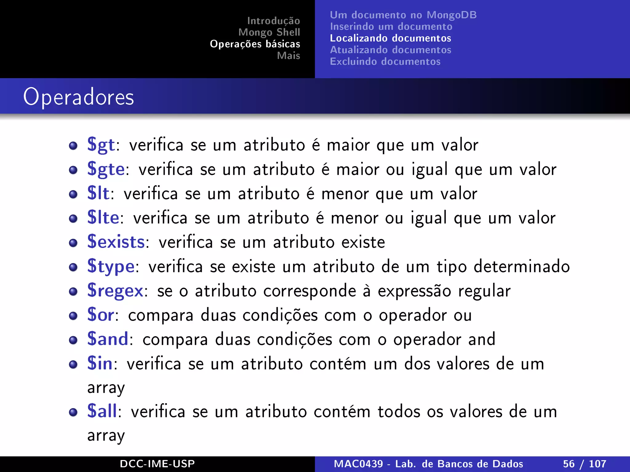 Introdução
Mongo Shell
Operações básicas
Mais
Um documento no MongoDB
Inserindo um documento
Localizando documentos
Atualizando documentos
Excluindo documentos
Operadores
$gt: verica se um atributo é maior que um valor
$gte: verica se um atributo é maior ou igual que um valor
$lt: verica se um atributo é menor que um valor
$lte: verica se um atributo é menor ou igual que um valor
$exists: verica se um atributo existe
$type: verica se existe um atributo de um tipo determinado
$regex: se o atributo corresponde à expressão regular
$or: compara duas condições com o operador ou
$and: compara duas condições com o operador and
$in: verica se um atributo contém um dos valores de um
array
$all: verica se um atributo contém todos os valores de um
array
DCC-IME-USP MAC0439 - Lab. de Bancos de Dados 56 / 107
 