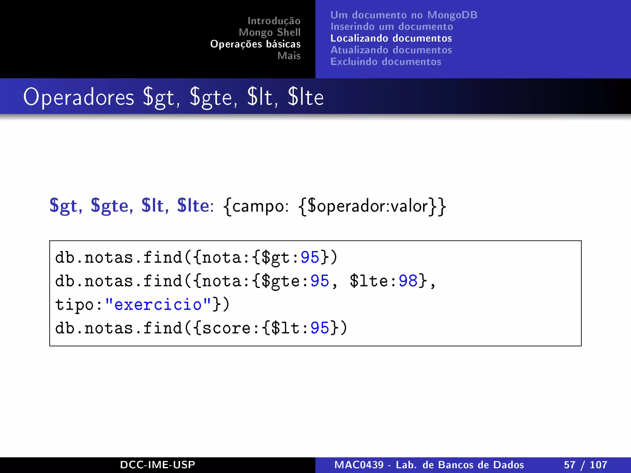 Introdução
Mongo Shell
Operações básicas
Mais
Um documento no MongoDB
Inserindo um documento
Localizando documentos
Atualizando documentos
Excluindo documentos
Operadores $gt, $gte, $lt, $lte
$gt, $gte, $lt, $lte: {campo: {$operador:valor}}
db.notas.find({nota:{$gt:95})
db.notas.find({nota:{$gte:95, $lte:98},
tipo:exercicio})
db.notas.find({score:{$lt:95})
DCC-IME-USP MAC0439 - Lab. de Bancos de Dados 57 / 107
 
