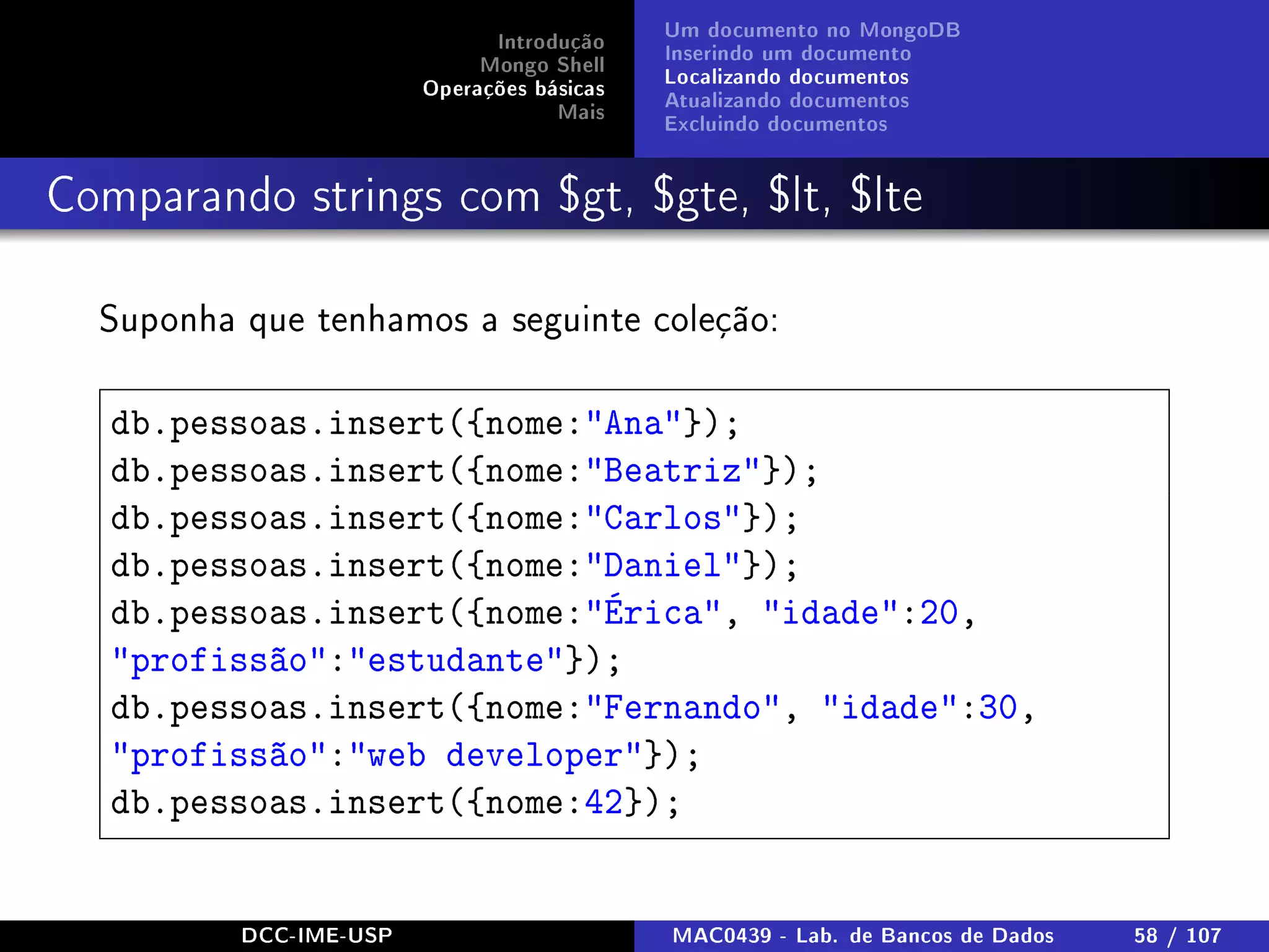 Introdução
Mongo Shell
Operações básicas
Mais
Um documento no MongoDB
Inserindo um documento
Localizando documentos
Atualizando documentos
Excluindo documentos
Comparando strings com $gt, $gte, $lt, $lte
Suponha que tenhamos a seguinte coleção:
db.pessoas.insert({nome:Ana});
db.pessoas.insert({nome:Beatriz});
db.pessoas.insert({nome:Carlos});
db.pessoas.insert({nome:Daniel});
db.pessoas.insert({nome:Érica, idade:20,
profissão:estudante});
db.pessoas.insert({nome:Fernando, idade:30,
profissão:web developer});
db.pessoas.insert({nome:42});
DCC-IME-USP MAC0439 - Lab. de Bancos de Dados 58 / 107
 