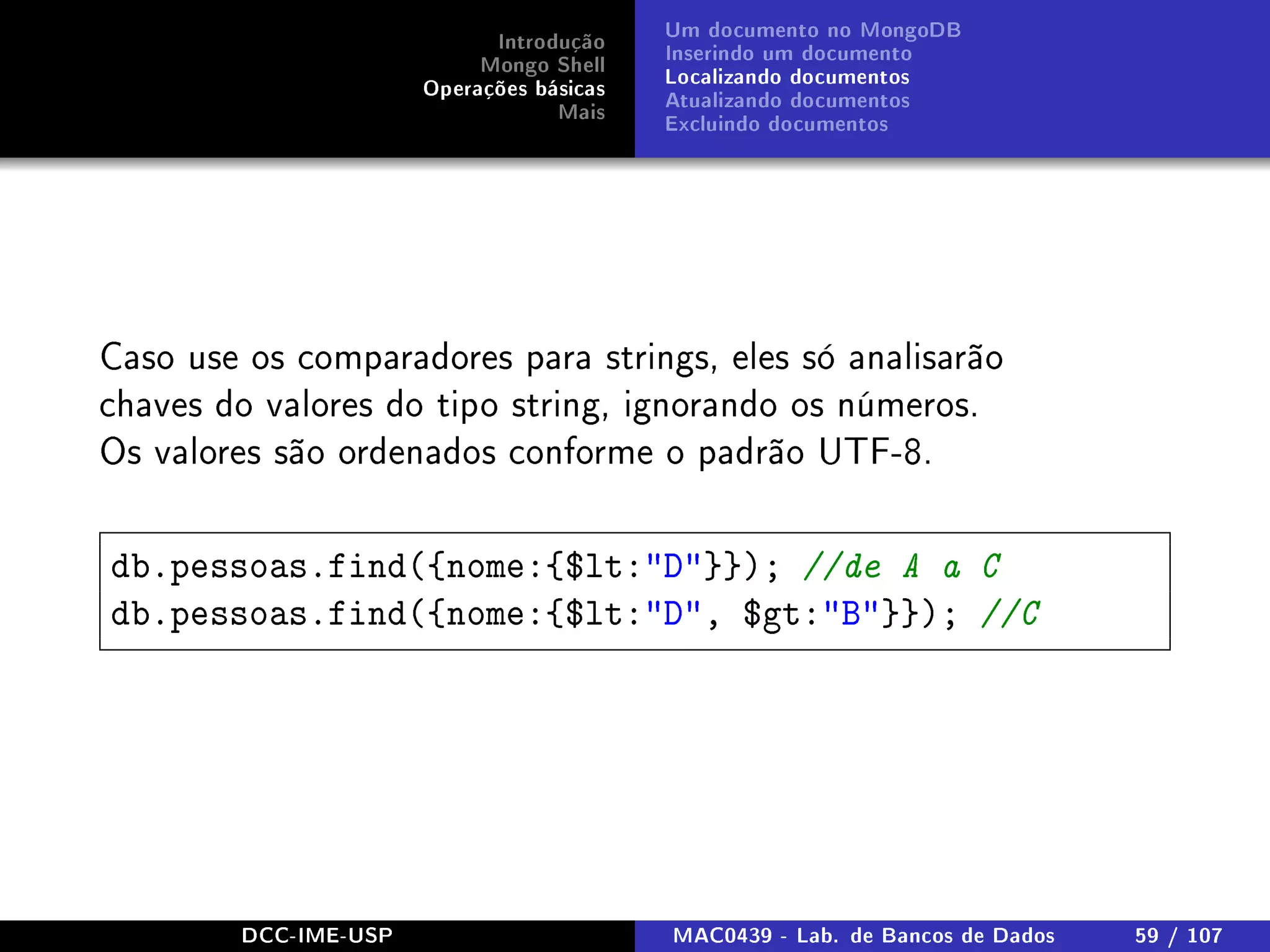 Introdução
Mongo Shell
Operações básicas
Mais
Um documento no MongoDB
Inserindo um documento
Localizando documentos
Atualizando documentos
Excluindo documentos
Caso use os comparadores para strings, eles só analisarão
chaves do valores do tipo string, ignorando os números.
Os valores são ordenados conforme o padrão UTF-8.
db.pessoas.find({nome:{$lt:D}}); //de A a C
db.pessoas.find({nome:{$lt:D, $gt:B}}); //C
DCC-IME-USP MAC0439 - Lab. de Bancos de Dados 59 / 107
 