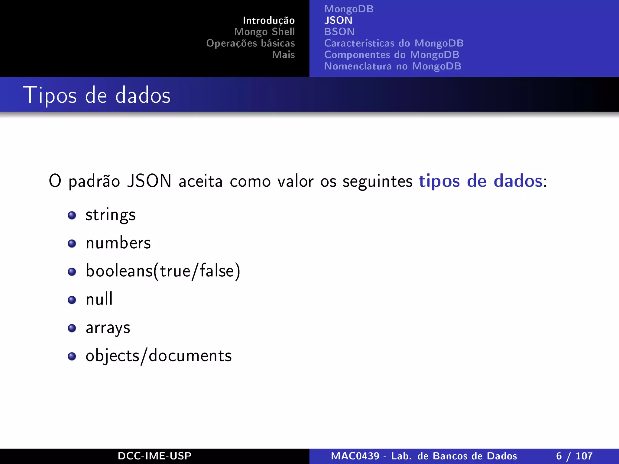Introdução
Mongo Shell
Operações básicas
Mais
MongoDB
JSON
BSON
Características do MongoDB
Componentes do MongoDB
Nomenclatura no MongoDB
Tipos de dados
O padrão JSON aceita como valor os seguintes tipos de dados:
strings
numbers
booleans(true/false)
null
arrays
objects/documents
DCC-IME-USP MAC0439 - Lab. de Bancos de Dados 6 / 107
 
